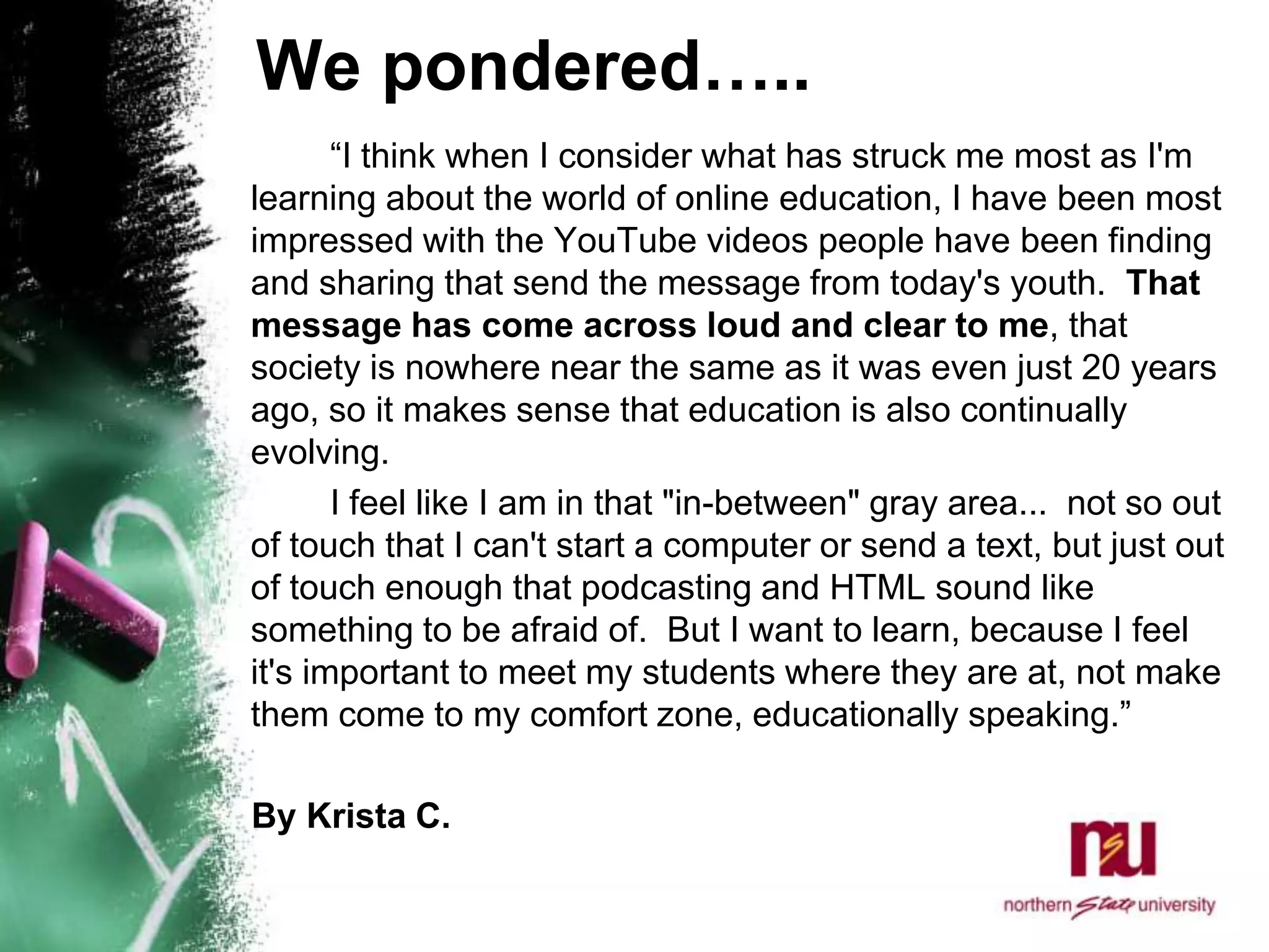 We pondered…..		“I think when I consider what has struck me most as I'm learning about the world of online education, I have been most impressed with the YouTube videos people have been finding and sharing that send the message from today's youth.  That message has come across loud and clear to me, that society is nowhere near the same as it was even just 20 years ago, so it makes sense that education is also continually evolving.  		I feel like I am in that "in-between" gray area...  not so out of touch that I can't start a computer or send a text, but just out of touch enough that podcasting and HTML sound like something to be afraid of.  But I want to learn, because I feel it's important to meet my students where they are at, not make them come to my comfort zone, educationally speaking.”      By Krista C. 
