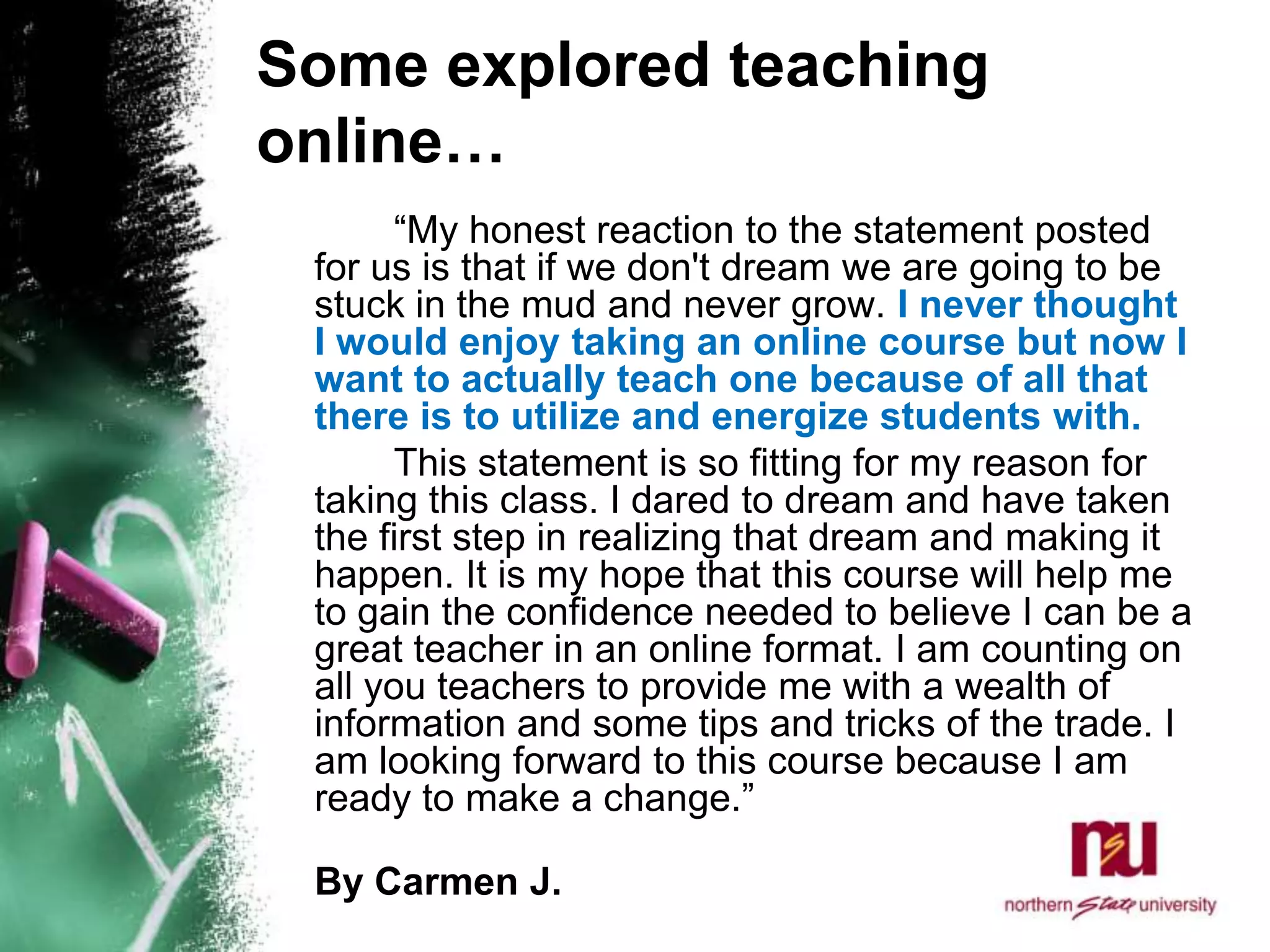 Some explored teaching online… 		“My honest reaction to the statement posted for us is that if we don't dream we are going to be stuck in the mud and never grow. I never thought I would enjoy taking an online course but now I want to actually teach one because of all that there is to utilize and energize students with. 		This statement is so fitting for my reason for taking this class. I dared to dream and have taken the first step in realizing that dream and making it happen. It is my hope that this course will help me to gain the confidence needed to believe I can be a great teacher in an online format. I am counting on all you teachers to provide me with a wealth of information and some tips and tricks of the trade. I am looking forward to this course because I am ready to make a change.”By Carmen J.  