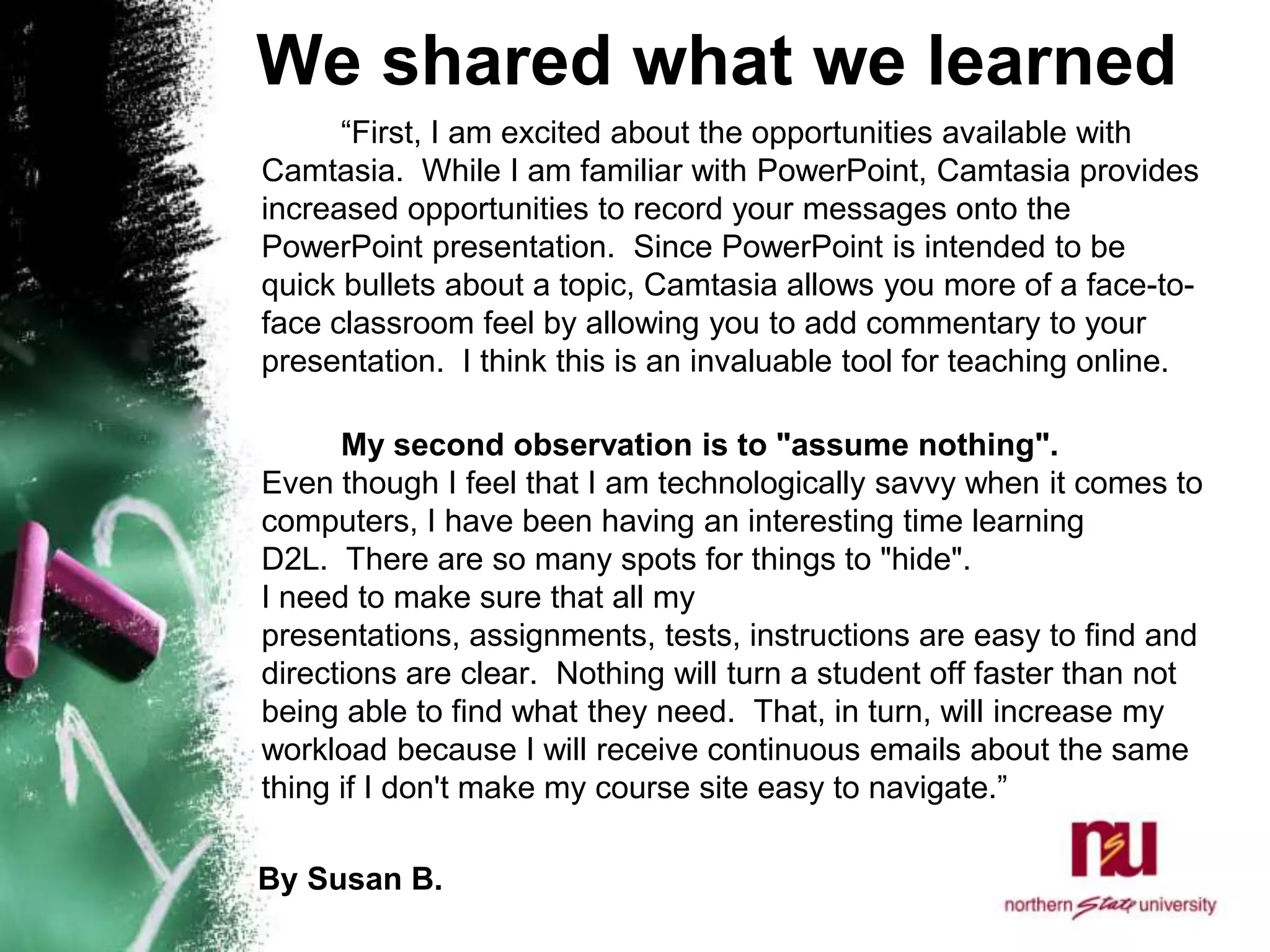 We shared what we learned		“First, I am excited about the opportunities available with Camtasia.  While I am familiar with PowerPoint, Camtasia provides increased opportunities to record your messages onto the PowerPoint presentation.  Since PowerPoint is intended to be quick bullets about a topic, Camtasia allows you more of a face-to-face classroom feel by allowing you to add commentary to your presentation.  I think this is an invaluable tool for teaching online.  		My second observation is to "assume nothing".  Even though I feel that I am technologically savvy when it comes to computers, I have been having an interesting time learning D2L.  There are so many spots for things to "hide".  I need to make sure that all my presentations, assignments, tests, instructions are easy to find and directions are clear.  Nothing will turn a student off faster than not being able to find what they need.  That, in turn, will increase my workload because I will receive continuous emails about the same thing if I don't make my course site easy to navigate.”       By Susan B. 