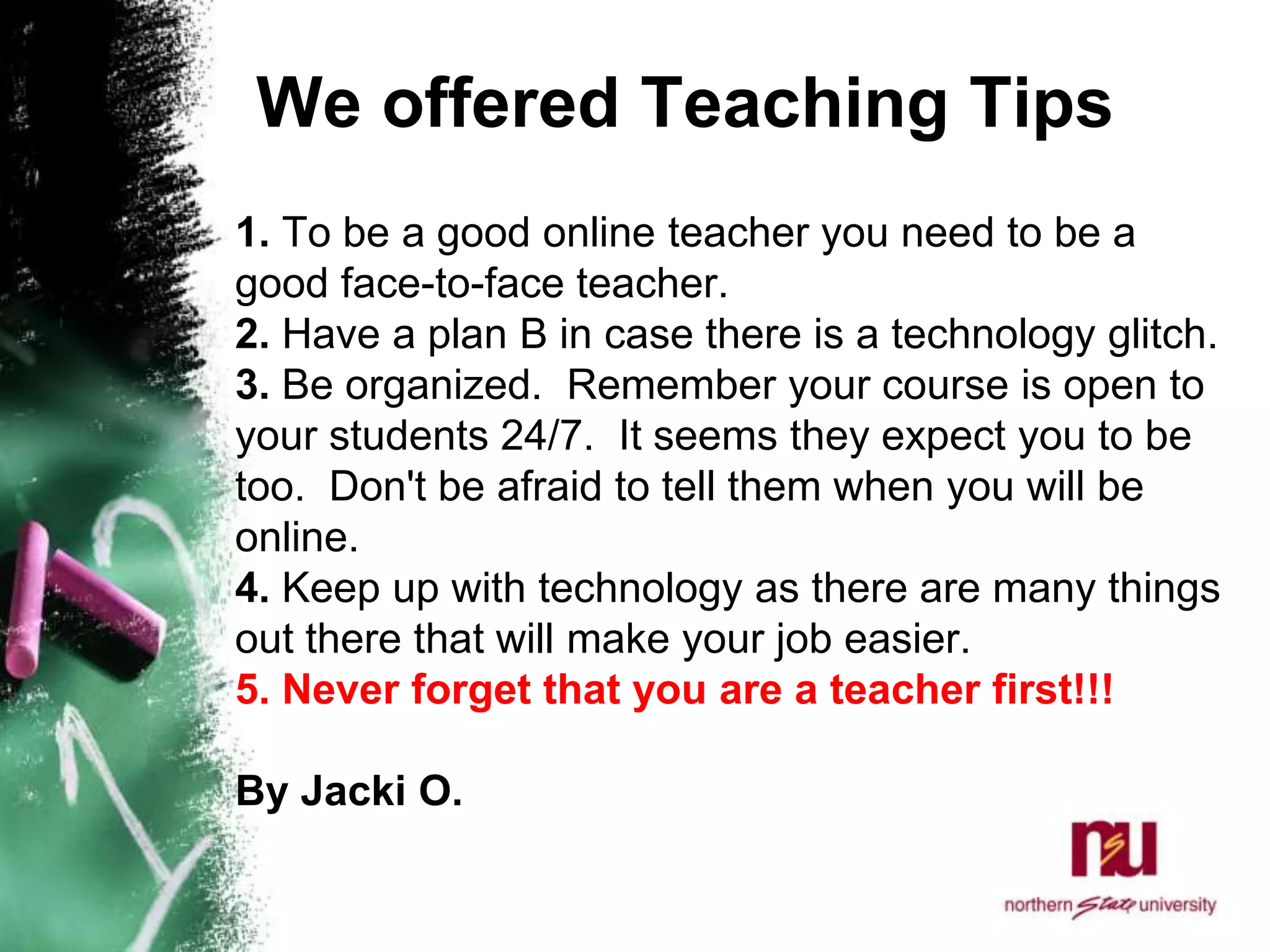 We offered Teaching Tips  1. To be a good online teacher you need to be a good face-to-face teacher. 2. Have a plan B in case there is a technology glitch. 3. Be organized.  Remember your course is open to your students 24/7.  It seems they expect you to be too.  Don't be afraid to tell them when you will be online. 4. Keep up with technology as there are many things out there that will make your job easier.   5. Never forget that you are a teacher first!!! By Jacki O.