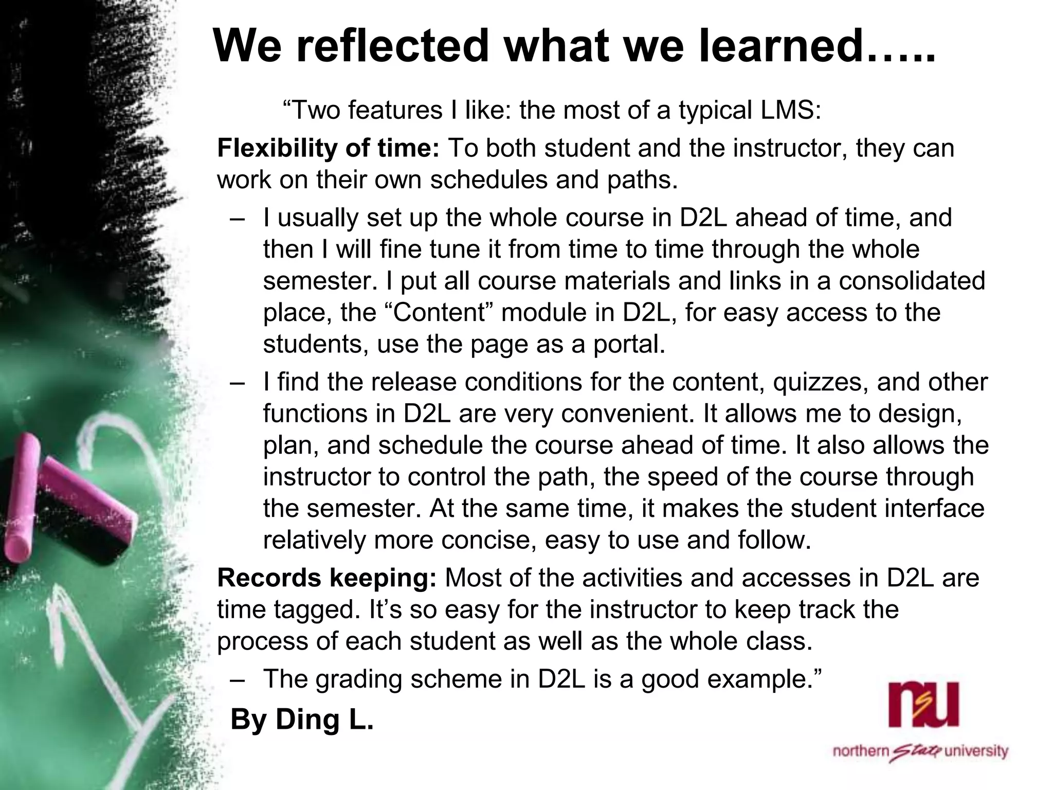 We reflected what we learned…..		“Two features I like: the most of a typical LMS: 	Flexibility of time: To both student and the instructor, they can work on their own schedules and paths. I usually set up the whole course in D2L ahead of time, and then I will fine tune it from time to time through the whole semester. I put all course materials and links in a consolidated place, the “Content” module in D2L, for easy access to the students, use the page as a portal. I find the release conditions for the content, quizzes, and other functions in D2L are very convenient. It allows me to design, plan, and schedule the course ahead of time. It also allows the instructor to control the path, the speed of the course through the semester. At the same time, it makes the student interface relatively more concise, easy to use and follow. 	Records keeping: Most of the activities and accesses in D2L are time tagged. It’s so easy for the instructor to keep track the process of each student as well as the whole class. The grading scheme in D2L is a good example.”   By Ding L. 