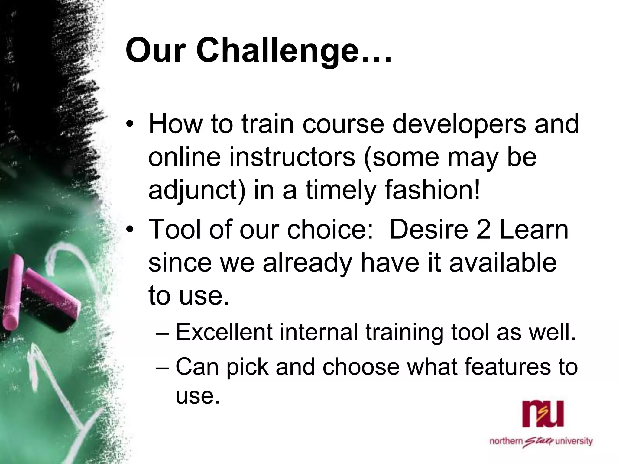 Our Challenge…How to train course developers and online instructors (some may be adjunct) in a timely fashion! Tool of our choice:  Desire 2 Learn since we already have it available to use. Excellent internal training tool as well. Can pick and choose what features to use. 