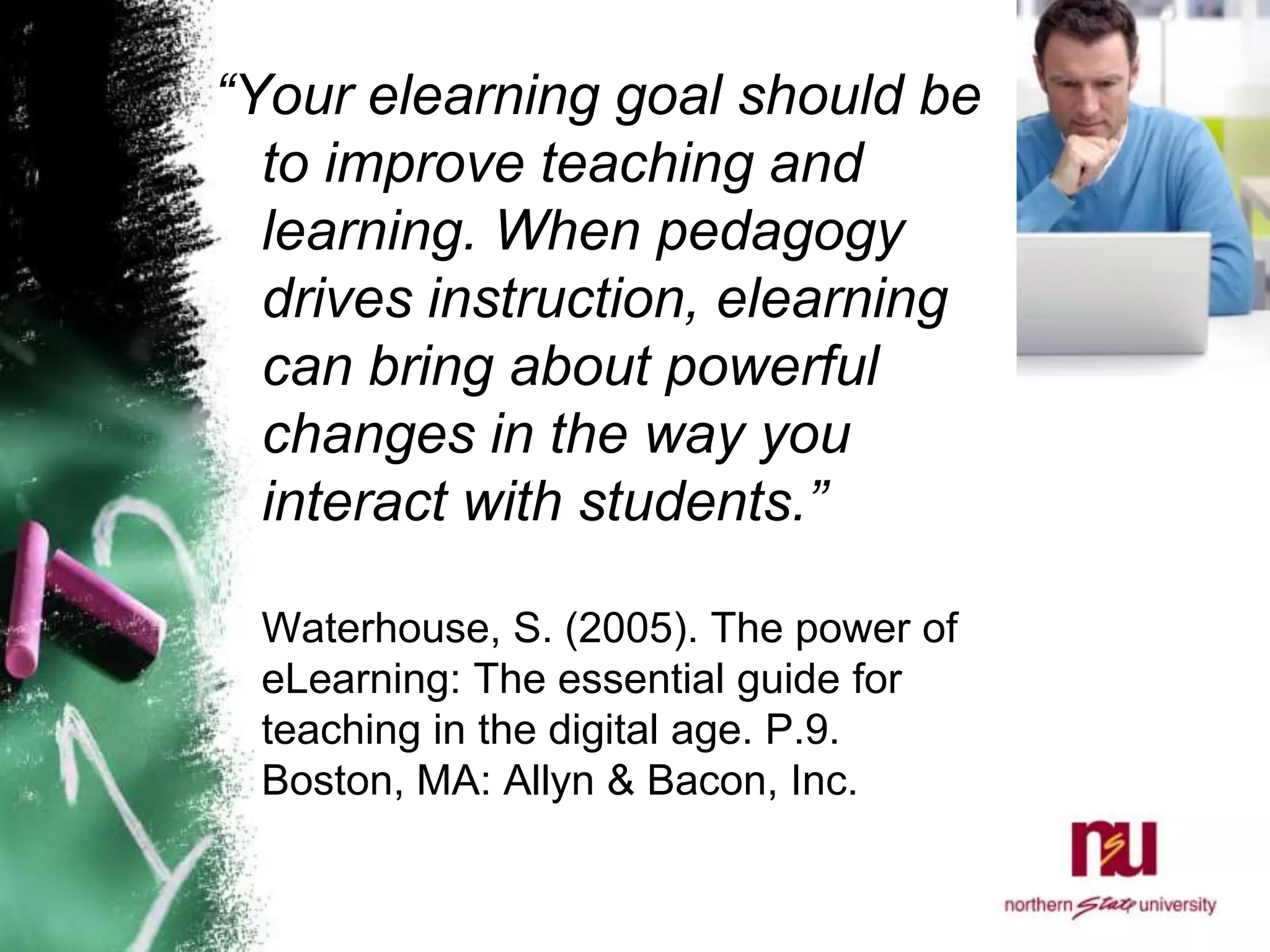 “Your elearning goal should be to improve teaching and learning. When pedagogy drives instruction, elearning can bring about powerful changes in the way you interact with students.”Waterhouse, S. (2005). The power of eLearning: The essential guide for teaching in the digital age. P.9. Boston, MA: Allyn & Bacon, Inc. 