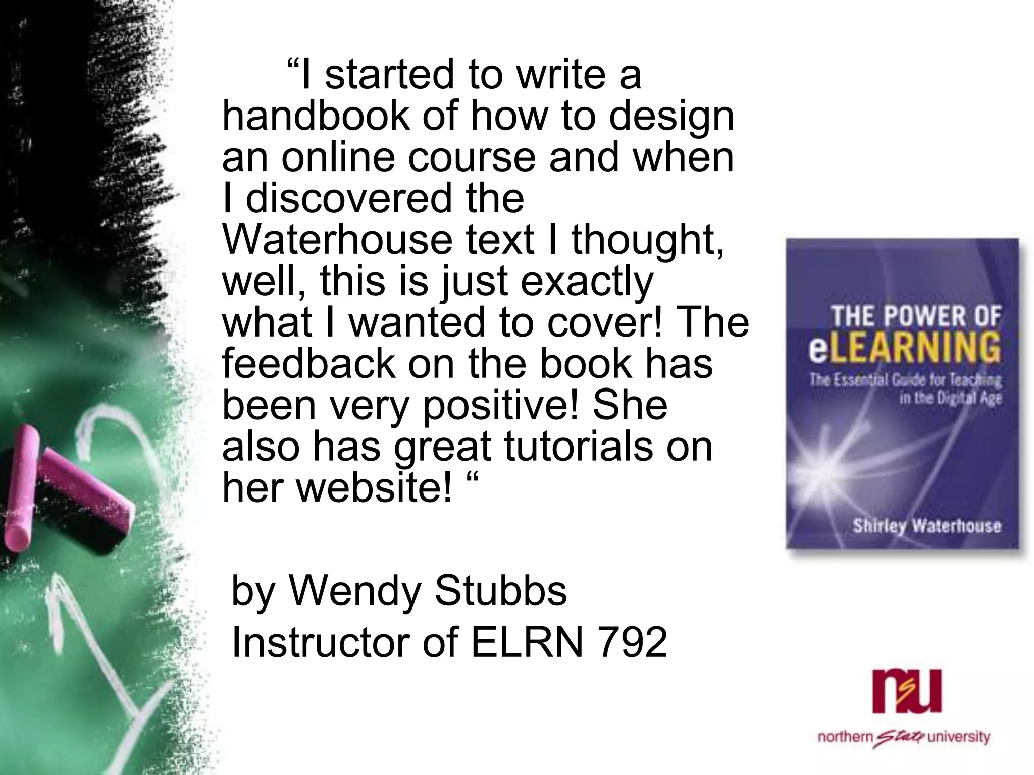 		“I started to write a handbook of how to design an online course and when I discovered the Waterhouse text I thought, well, this is just exactly what I wanted to cover! The feedback on the book has been very positive! She also has great tutorials on her website! “    by Wendy Stubbs    Instructor of ELRN 792