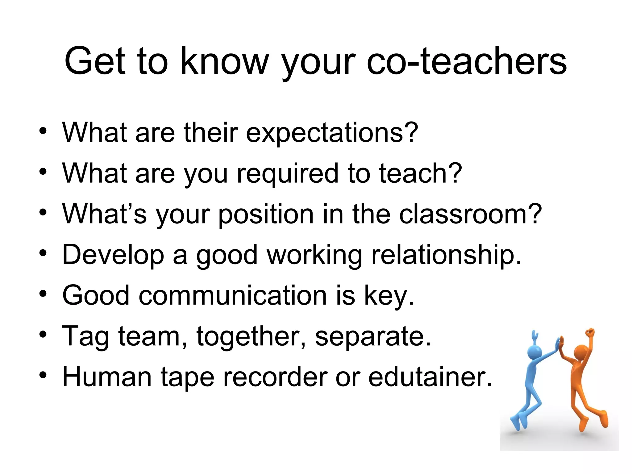 Get to know your co-teachers
•   What are their expectations?
•   What are you required to teach?
•   What’s your position in the classroom?
•   Develop a good working relationship.
•   Good communication is key.
•   Tag team, together, separate.
•   Human tape recorder or edutainer.
 