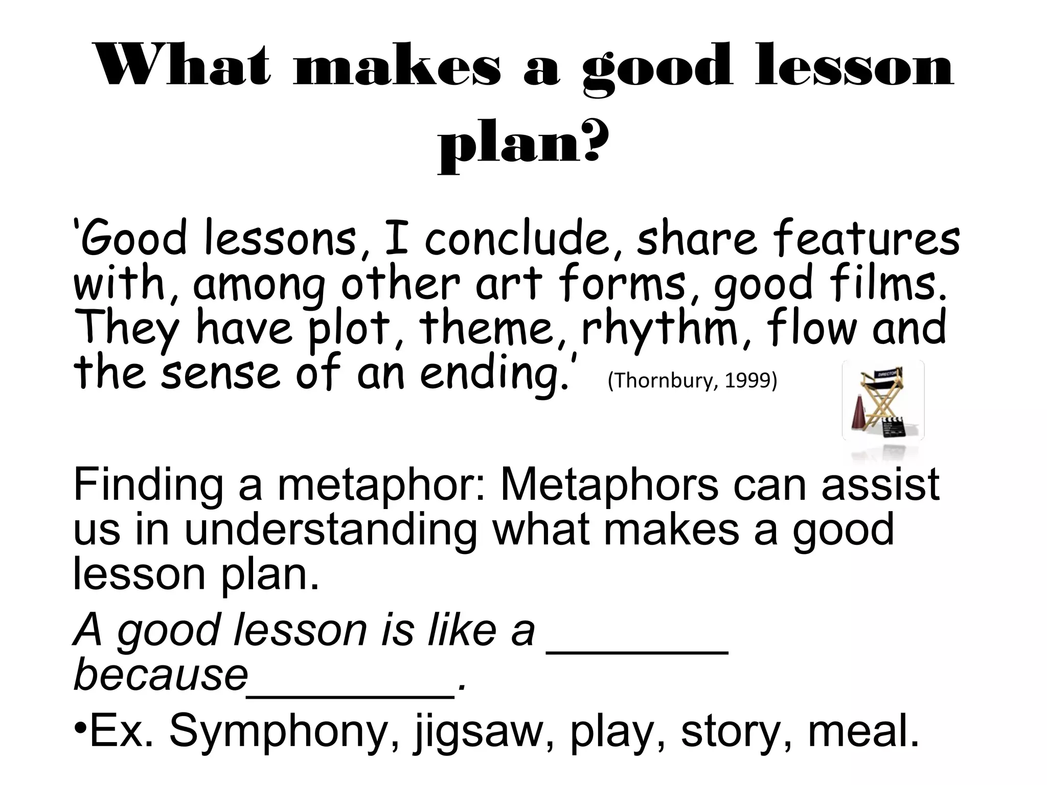 What makes a good lesson
        plan?
‘Good lessons, I conclude, share features
with, among other art forms, good films.
They have plot, theme, rhythm, flow and
the sense of an ending.’ (Thornbury, 1999)

Finding a metaphor: Metaphors can assist
us in understanding what makes a good
lesson plan.
A good lesson is like a _______
because________.
•Ex. Symphony, jigsaw, play, story, meal.
 