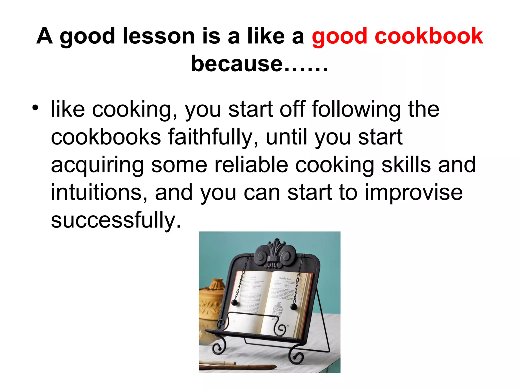 A good lesson is a like a good cookbook
             because……
• like cooking, you start off following the
  cookbooks faithfully, until you start
  acquiring some reliable cooking skills and
  intuitions, and you can start to improvise
  successfully.
 