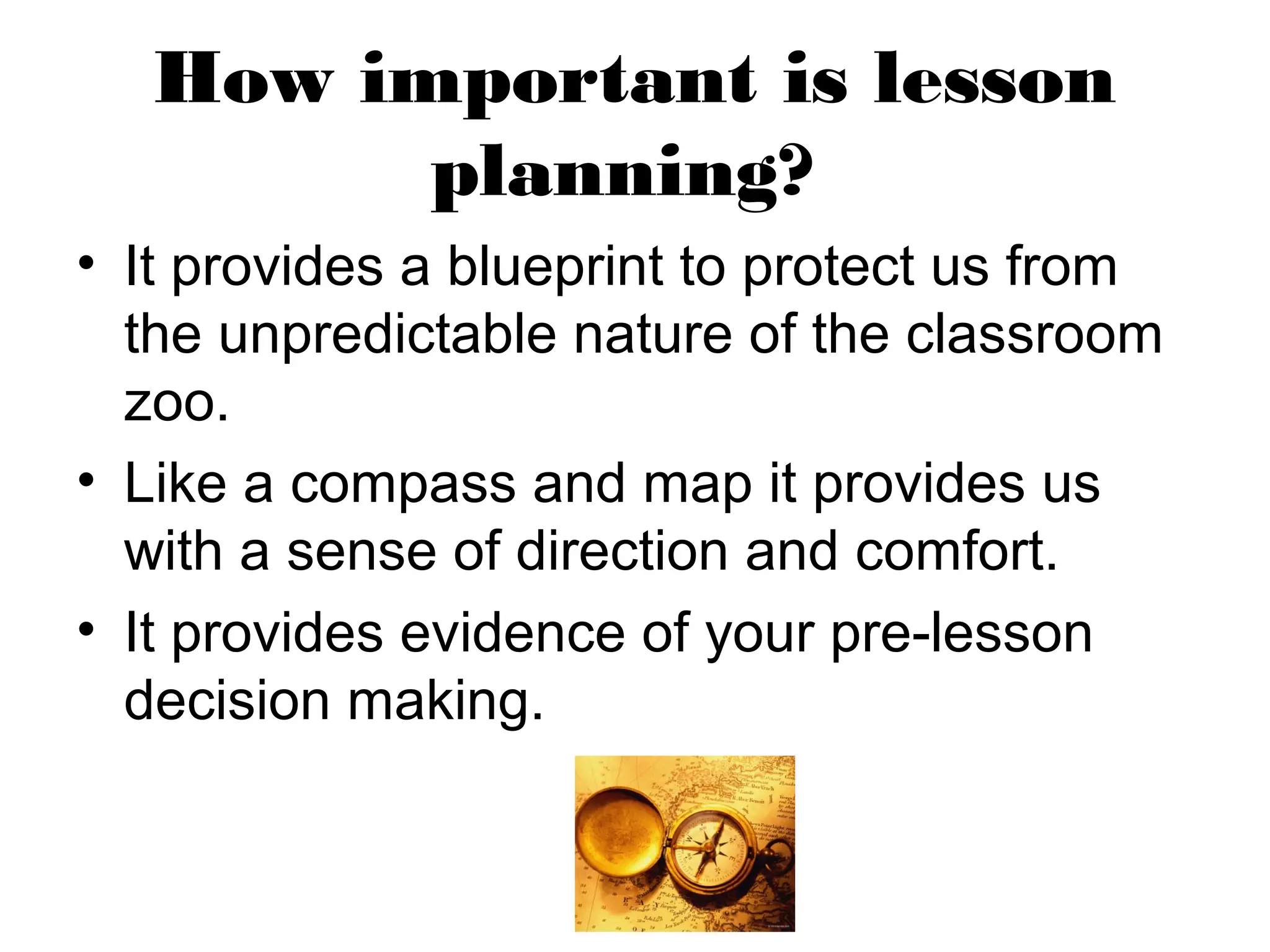 How important is lesson
         planning?
• It provides a blueprint to protect us from
  the unpredictable nature of the classroom
  zoo.
• Like a compass and map it provides us
  with a sense of direction and comfort.
• It provides evidence of your pre-lesson
  decision making.
 