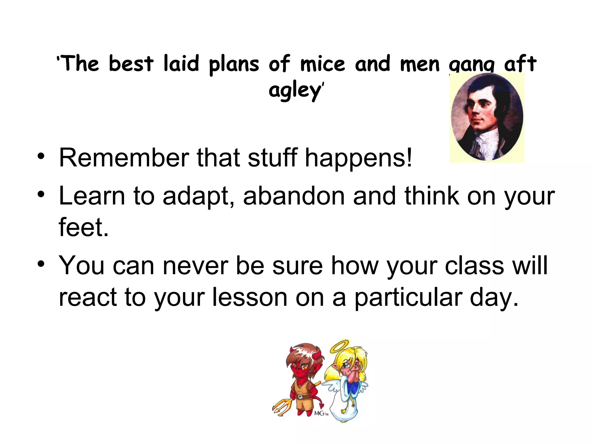 ‘The best laid plans of mice and men gang aft
                      agley’


• Remember that stuff happens!
• Learn to adapt, abandon and think on your
  feet.
• You can never be sure how your class will
  react to your lesson on a particular day.
 