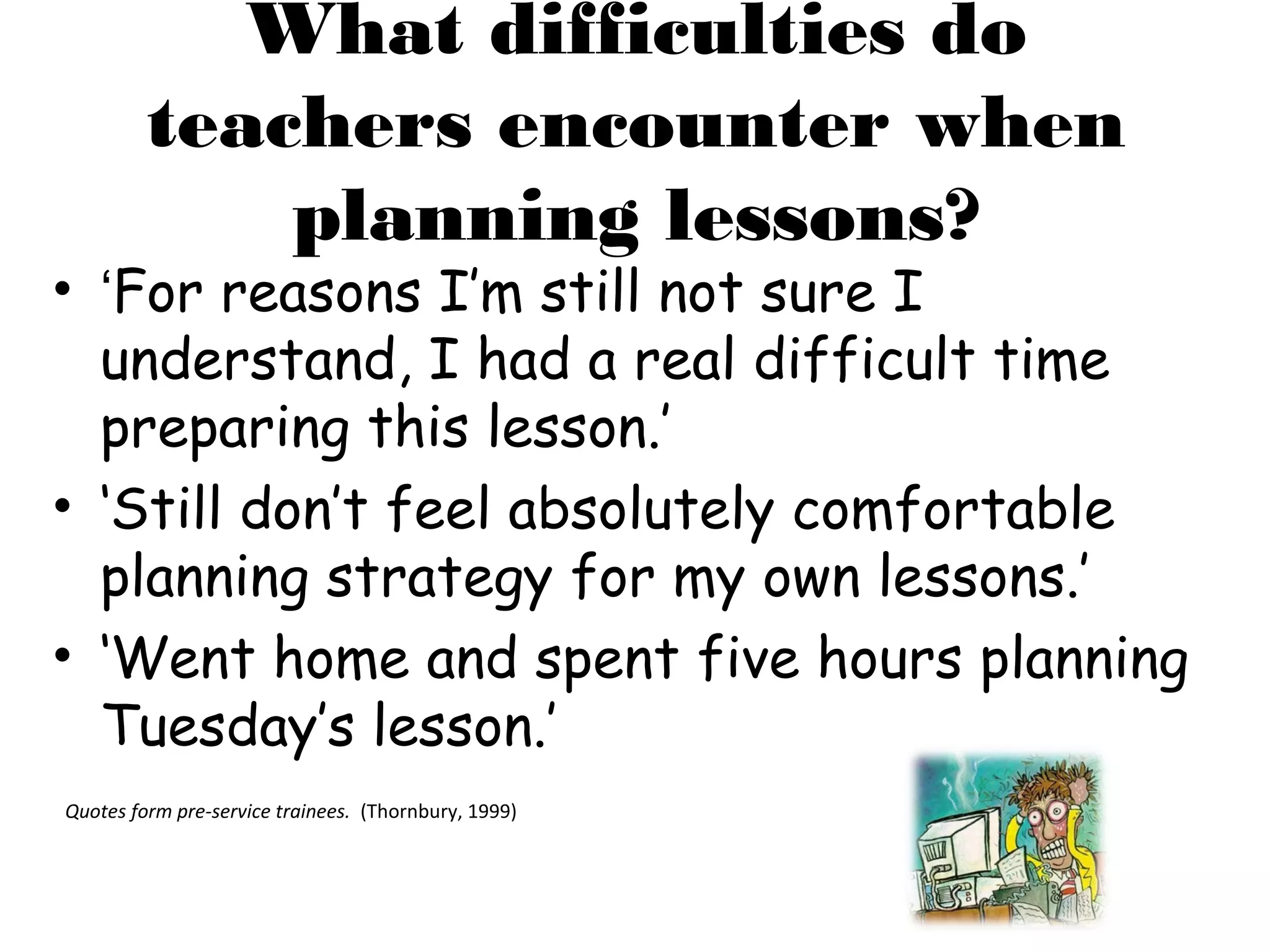 What difficulties do
         teachers encounter when
             planning lessons?
• ‘For reasons I’m still not sure I
  understand, I had a real difficult time
  preparing this lesson.’
• ‘Still don’t feel absolutely comfortable
  planning strategy for my own lessons.’
• ‘Went home and spent five hours planning
  Tuesday’s lesson.’
Quotes form pre-service trainees. (Thornbury, 1999)
 