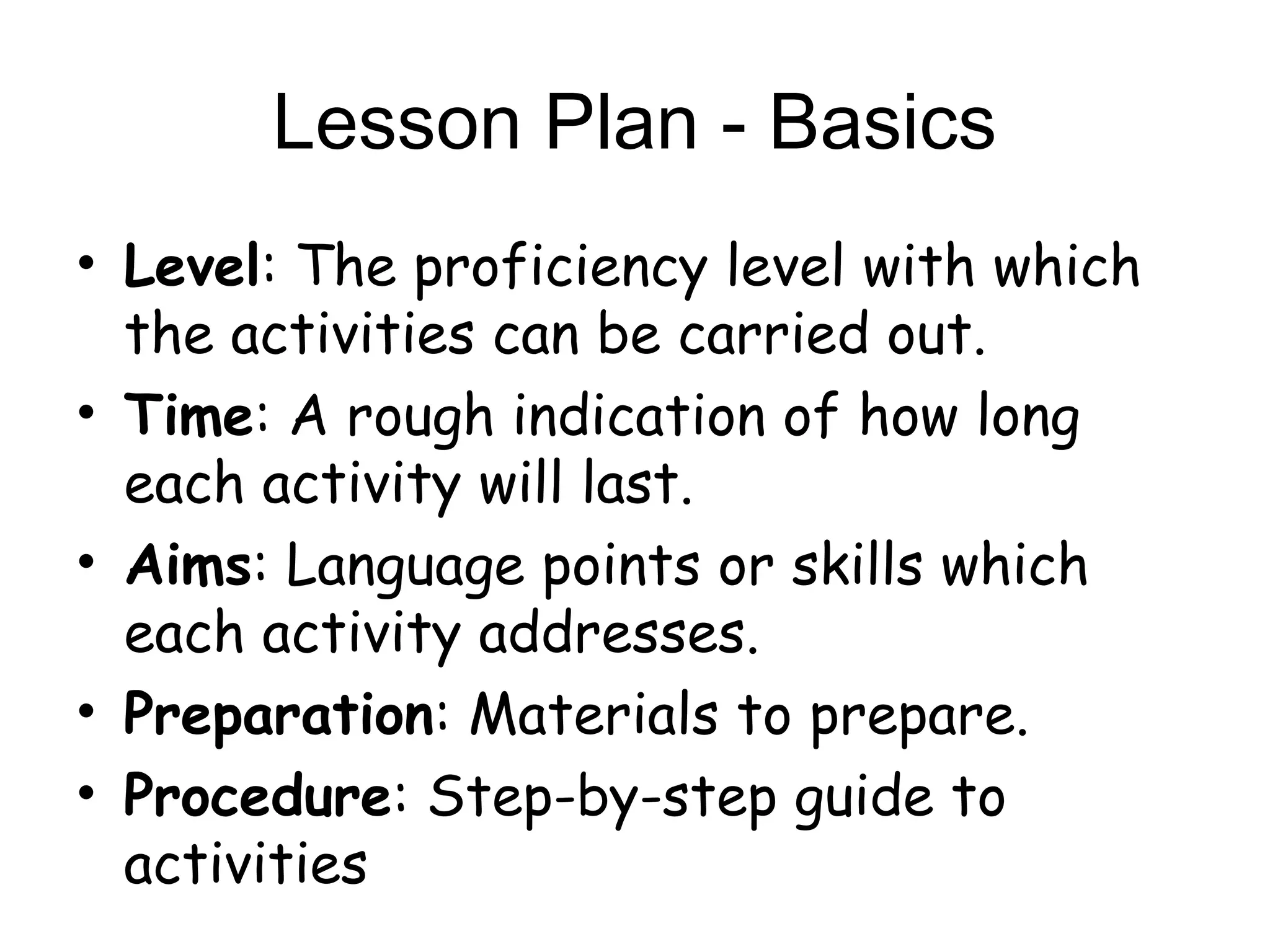 Lesson Plan - Basics
• Level: The proficiency level with which
  the activities can be carried out.
• Time: A rough indication of how long
  each activity will last.
• Aims: Language points or skills which
  each activity addresses.
• Preparation: Materials to prepare.
• Procedure: Step-by-step guide to
  activities
 