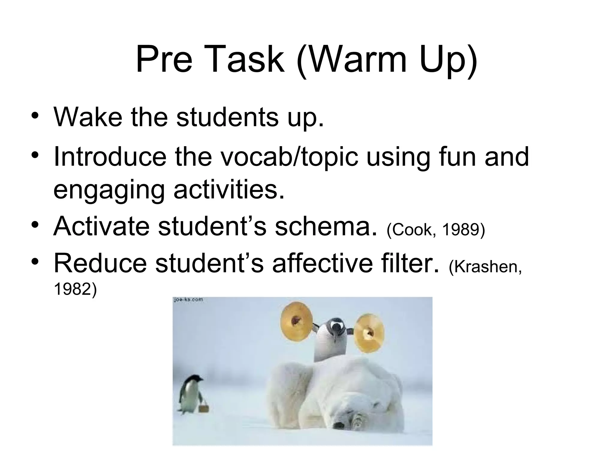 Pre Task (Warm Up)
• Wake the students up.
• Introduce the vocab/topic using fun and
  engaging activities.
• Activate student’s schema. (Cook, 1989)
• Reduce student’s affective filter. (Krashen,
  1982)
 