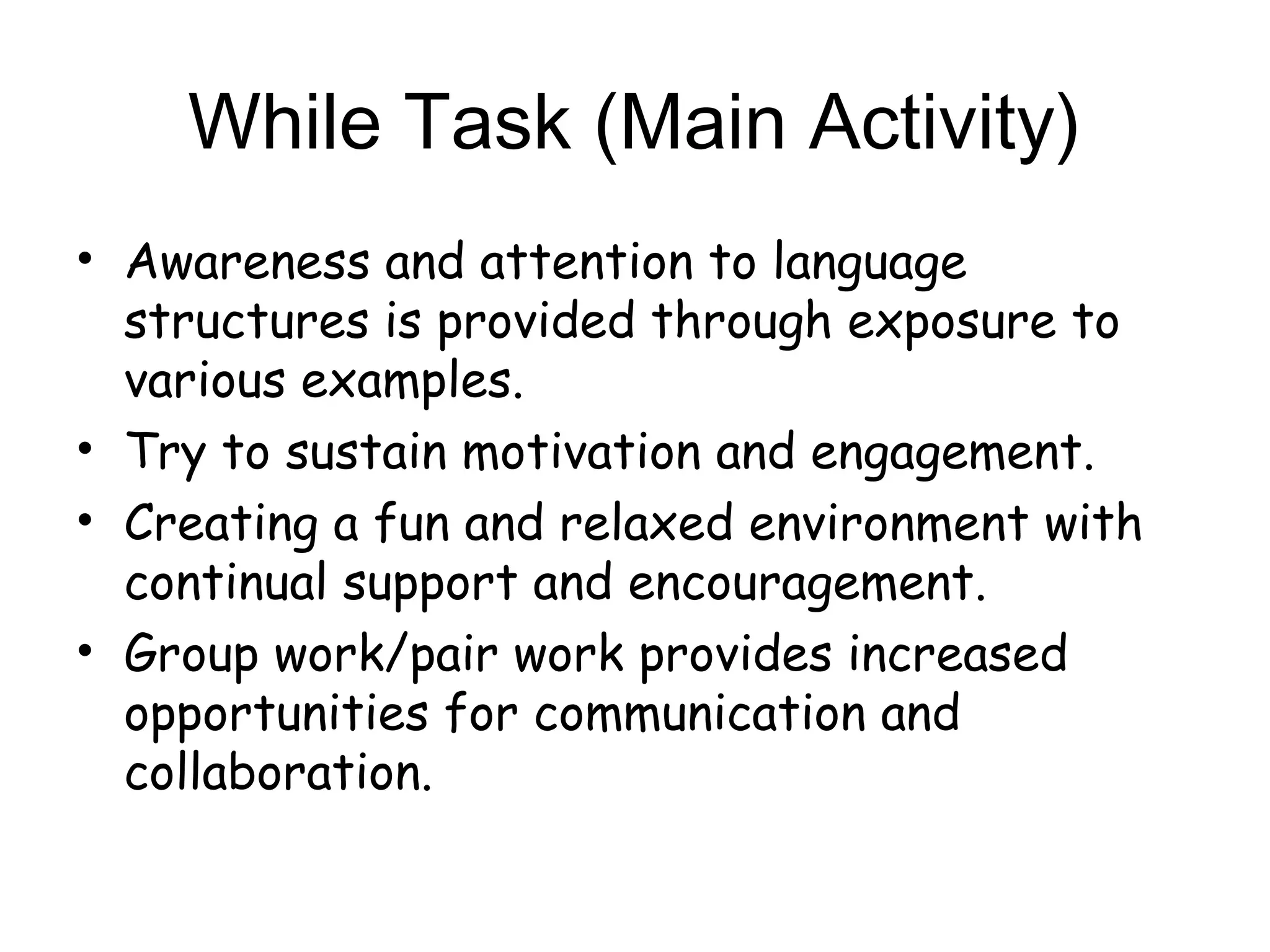 While Task (Main Activity)
• Awareness and attention to language
  structures is provided through exposure to
  various examples.
• Try to sustain motivation and engagement.
• Creating a fun and relaxed environment with
  continual support and encouragement.
• Group work/pair work provides increased
  opportunities for communication and
  collaboration.
 