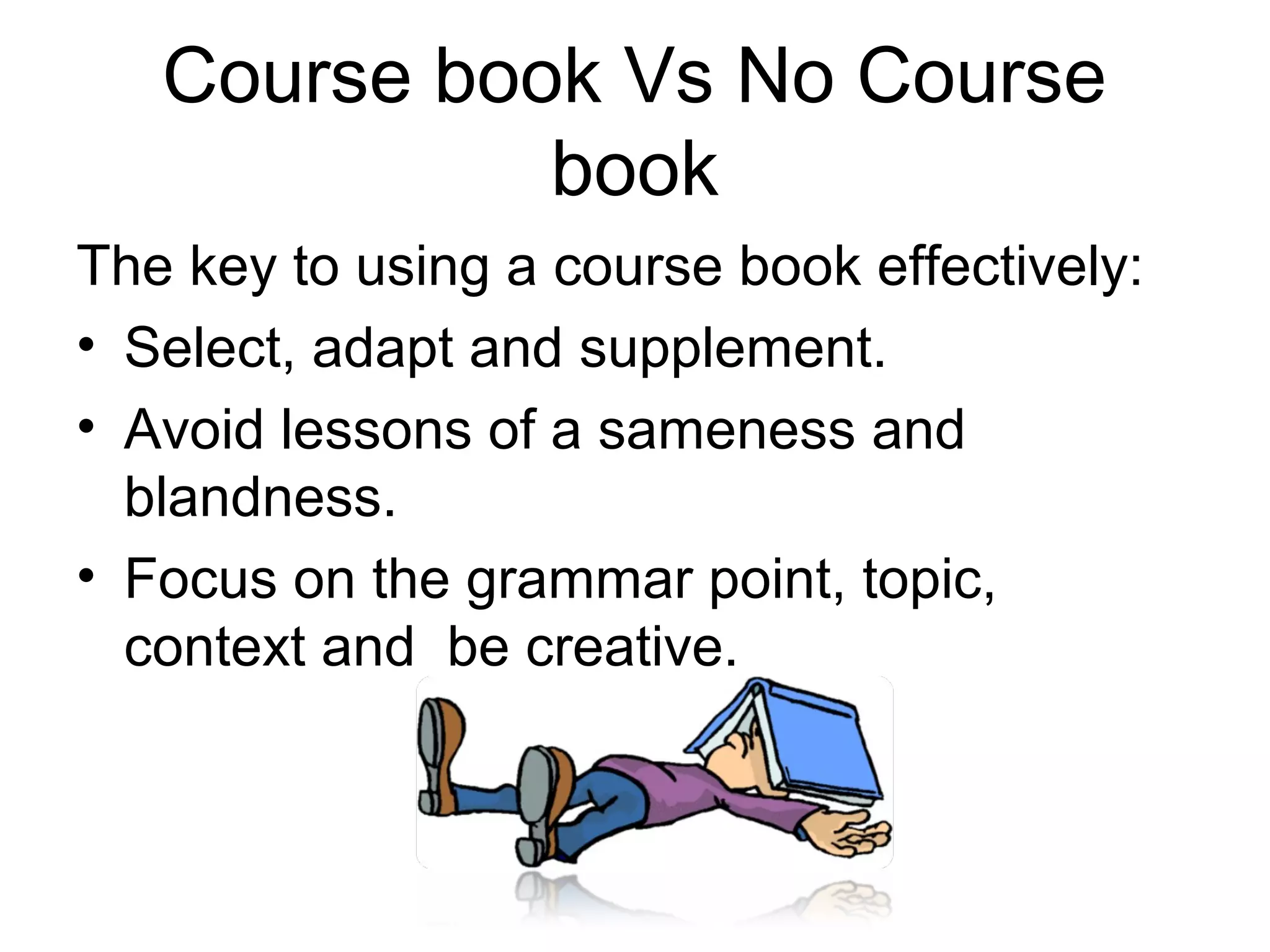 Course book Vs No Course
             book
The key to using a course book effectively:
• Select, adapt and supplement.
• Avoid lessons of a sameness and
  blandness.
• Focus on the grammar point, topic,
  context and be creative.
 