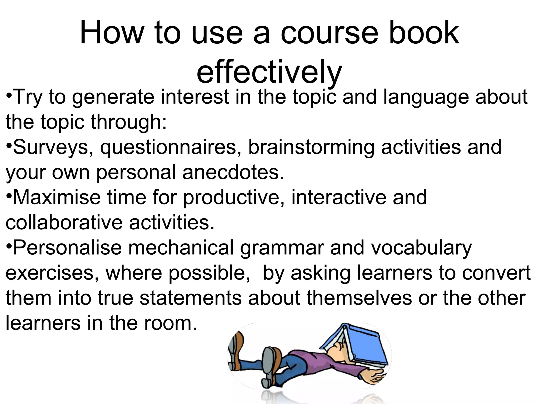 How to use a course book
              effectively
•Try to generate interest in the topic and language about
the topic through:
•Surveys, questionnaires, brainstorming activities and
your own personal anecdotes.
•Maximise time for productive, interactive and
collaborative activities.
•Personalise mechanical grammar and vocabulary
exercises, where possible, by asking learners to convert
them into true statements about themselves or the other
learners in the room.
 