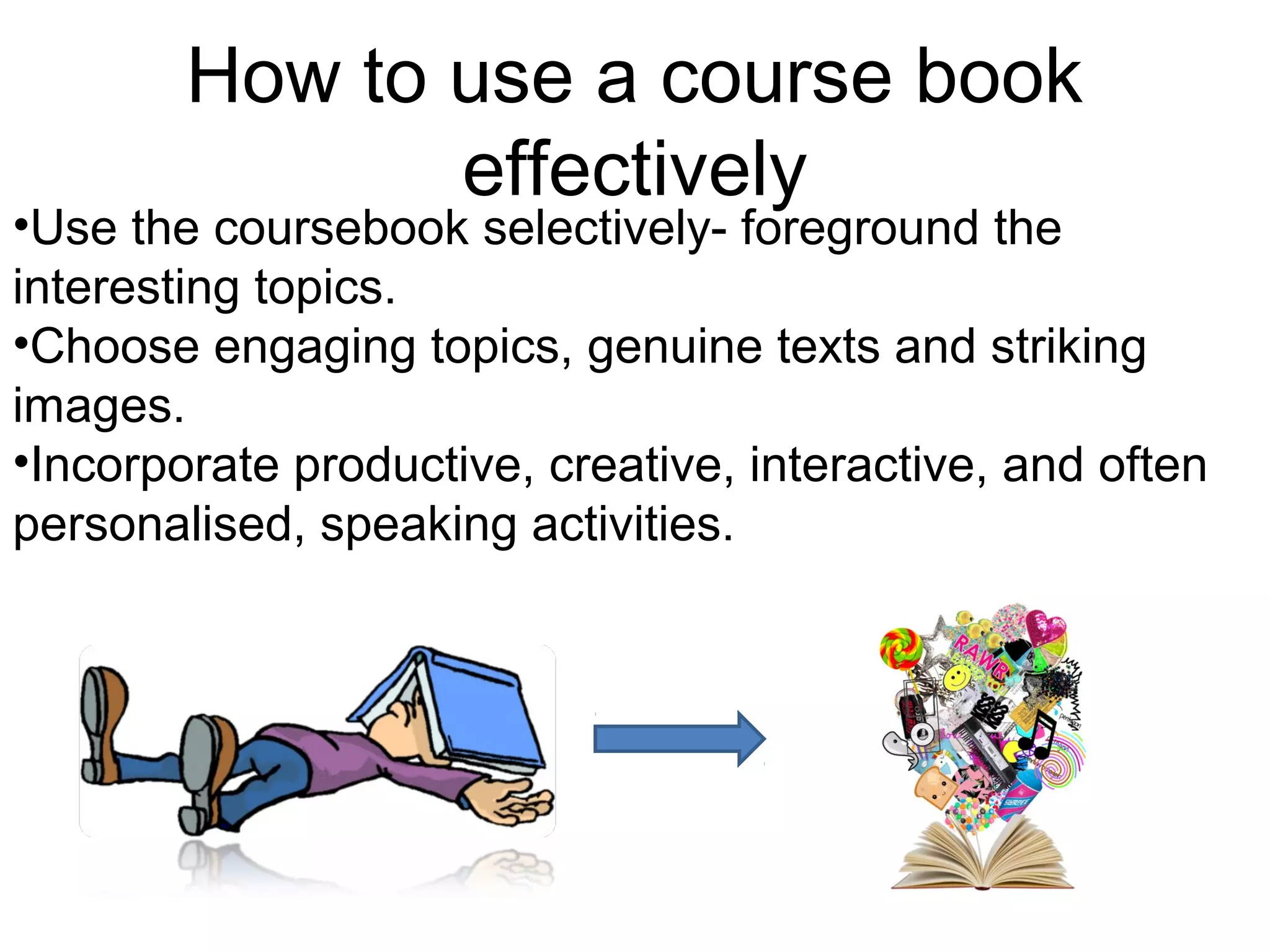 How to use a course book
               effectively
•Use the coursebook selectively- foreground the
interesting topics.
•Choose engaging topics, genuine texts and striking
images.
•Incorporate productive, creative, interactive, and often
personalised, speaking activities.
 