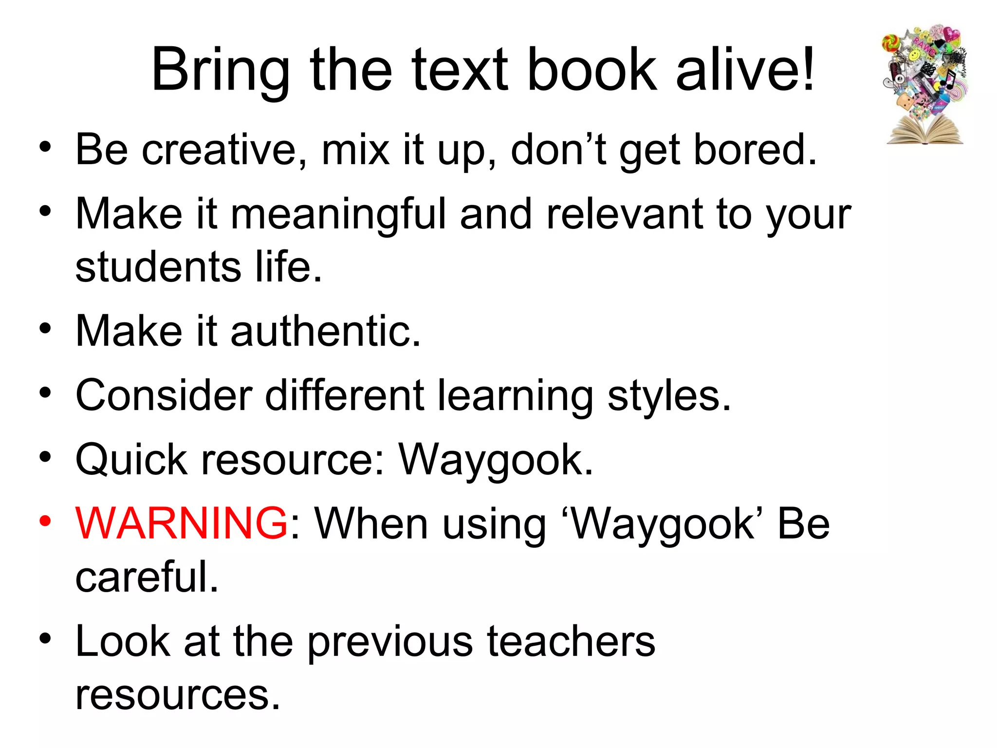 Bring the text book alive!
• Be creative, mix it up, don’t get bored.
• Make it meaningful and relevant to your
  students life.
• Make it authentic.
• Consider different learning styles.
• Quick resource: Waygook.
• WARNING: When using ‘Waygook’ Be
  careful.
• Look at the previous teachers
  resources.
 