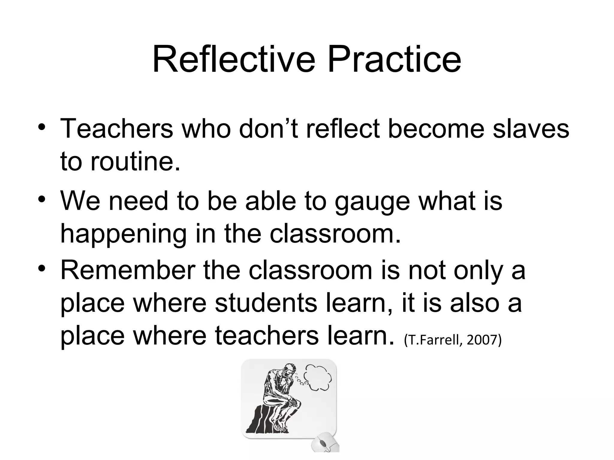 Reflective Practice
• Teachers who don’t reflect become slaves
  to routine.
• We need to be able to gauge what is
  happening in the classroom.
• Remember the classroom is not only a
  place where students learn, it is also a
  place where teachers learn. (T.Farrell, 2007)
 