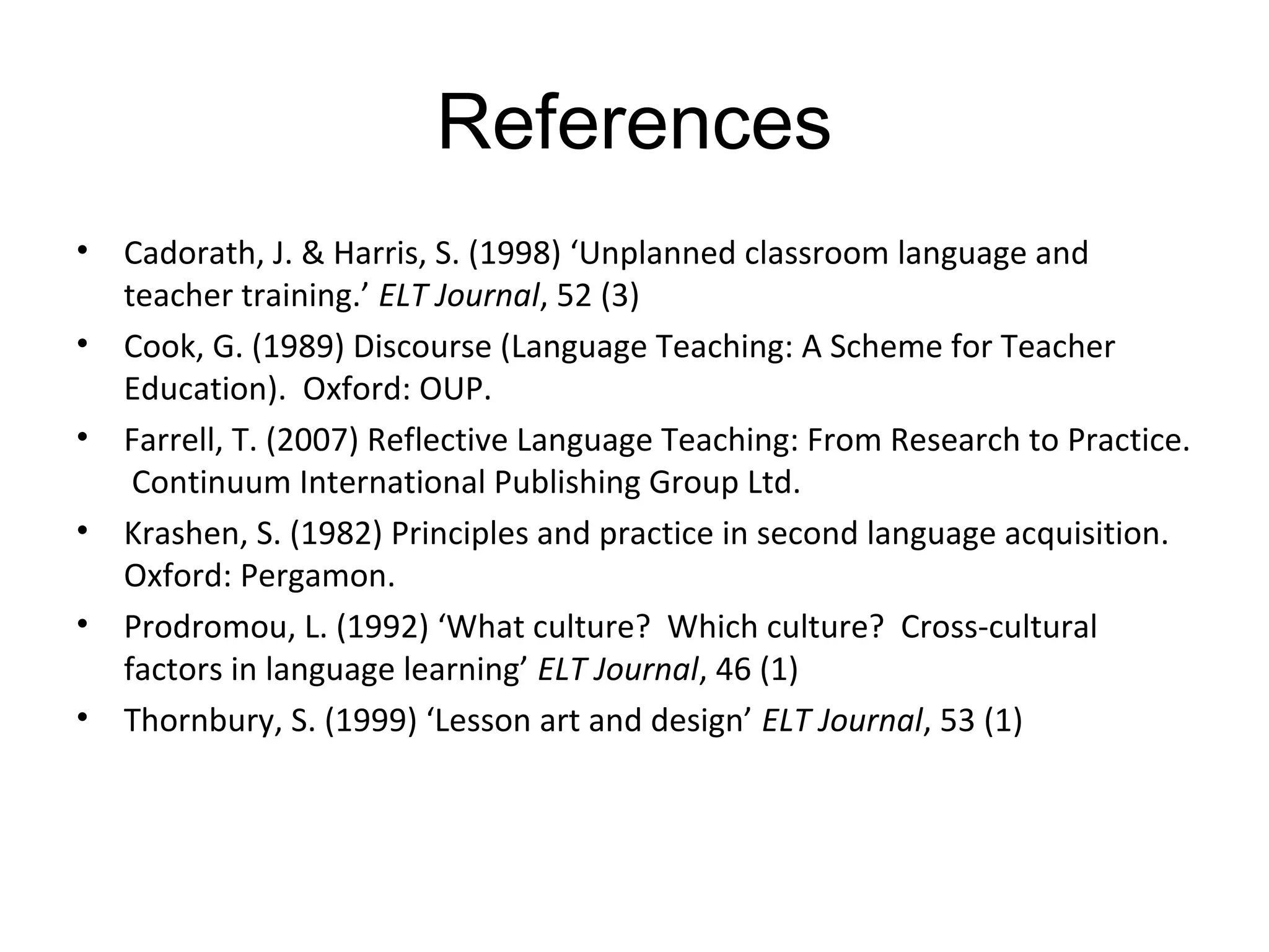 References
•   Cadorath, J. & Harris, S. (1998) ‘Unplanned classroom language and
    teacher training.’ ELT Journal, 52 (3)
•   Cook, G. (1989) Discourse (Language Teaching: A Scheme for Teacher
    Education). Oxford: OUP.
•   Farrell, T. (2007) Reflective Language Teaching: From Research to Practice.
     Continuum International Publishing Group Ltd.
•   Krashen, S. (1982) Principles and practice in second language acquisition.
    Oxford: Pergamon.
•   Prodromou, L. (1992) ‘What culture? Which culture? Cross-cultural
    factors in language learning’ ELT Journal, 46 (1)
•   Thornbury, S. (1999) ‘Lesson art and design’ ELT Journal, 53 (1)
 