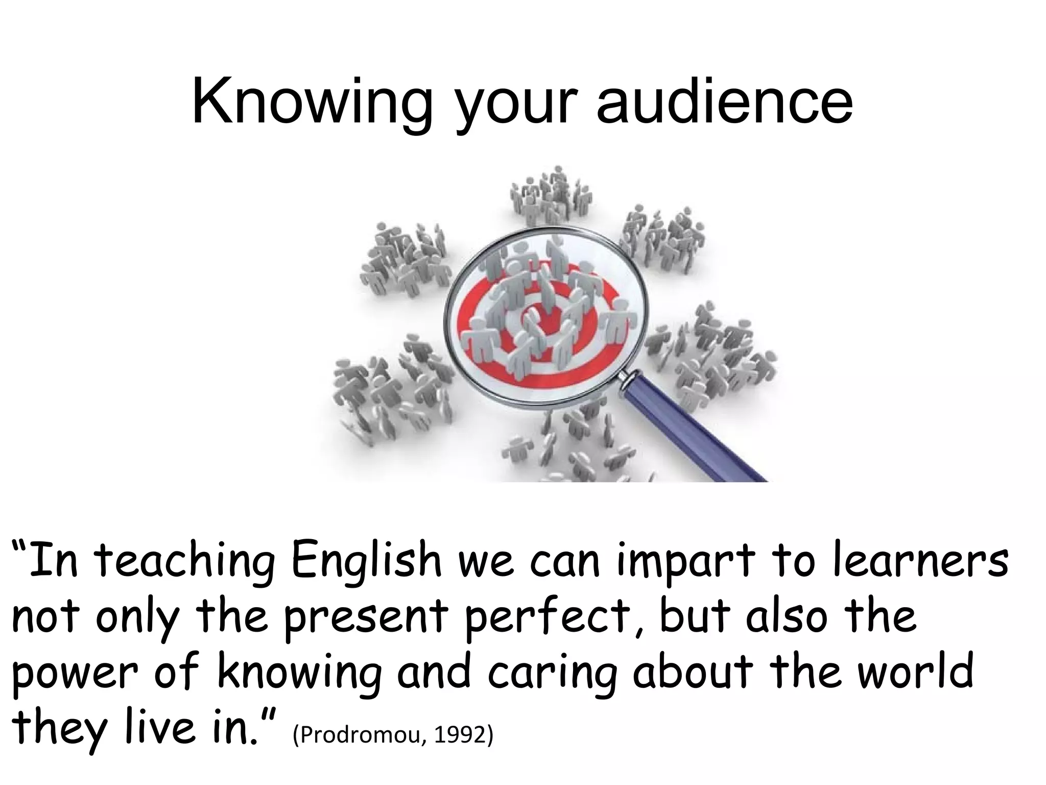 Knowing your audience




“In teaching English we can impart to learners
not only the present perfect, but also the
power of knowing and caring about the world
they live in.” (Prodromou, 1992)
 