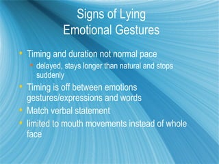 Signs of Lying
            Emotional Gestures
 Timing and duration not normal pace
   delayed, stays longer than natural and stops
    suddenly
 Timing is off between emotions
  gestures/expressions and words
 Match verbal statement
 limited to mouth movements instead of whole
  face
 