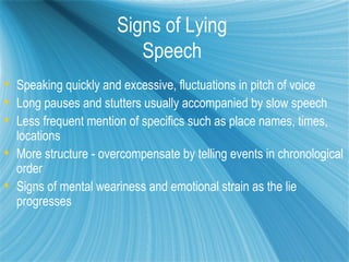 Signs of Lying
                         Speech
 Speaking quickly and excessive, fluctuations in pitch of voice
 Long pauses and stutters usually accompanied by slow speech
 Less frequent mention of specifics such as place names, times,
  locations
 More structure - overcompensate by telling events in chronological
  order
 Signs of mental weariness and emotional strain as the lie
  progresses
 