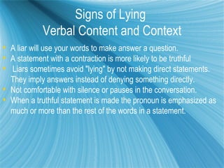 Signs of Lying
            Verbal Content and Context
 A liar will use your words to make answer a question.
 A statement with a contraction is more likely to be truthful
 Liars sometimes avoid "lying" by not making direct statements.
  They imply answers instead of denying something directly.
 Not comfortable with silence or pauses in the conversation.
 When a truthful statement is made the pronoun is emphasized as
  much or more than the rest of the words in a statement.
 