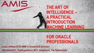 THE ART OF
INTELLIGENCE –
A PRACTICAL
INTRODUCTION
MACHINE LEARNING
FOR ORACLE
PROFESSIONALS
Lucas Jellema (CTO AMIS & Oracle ACE Director)
15th June 2017, TechExperience 2017, Amersfoort, The Netherlands
 