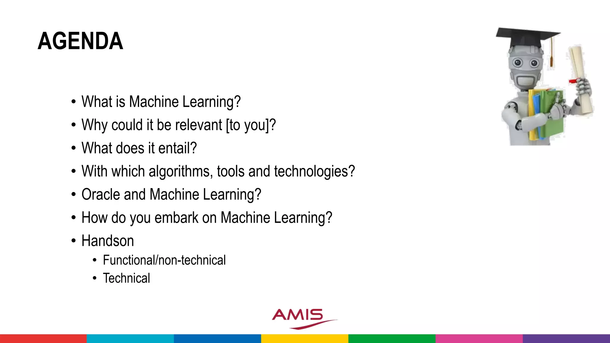 AGENDA
• What is Machine Learning?
• Why could it be relevant [to you]?
• What does it entail?
• With which algorithms, tools and technologies?
• Oracle and Machine Learning?
• How do you embark on Machine Learning?
• Handson
• Functional/non-technical
• Technical
 