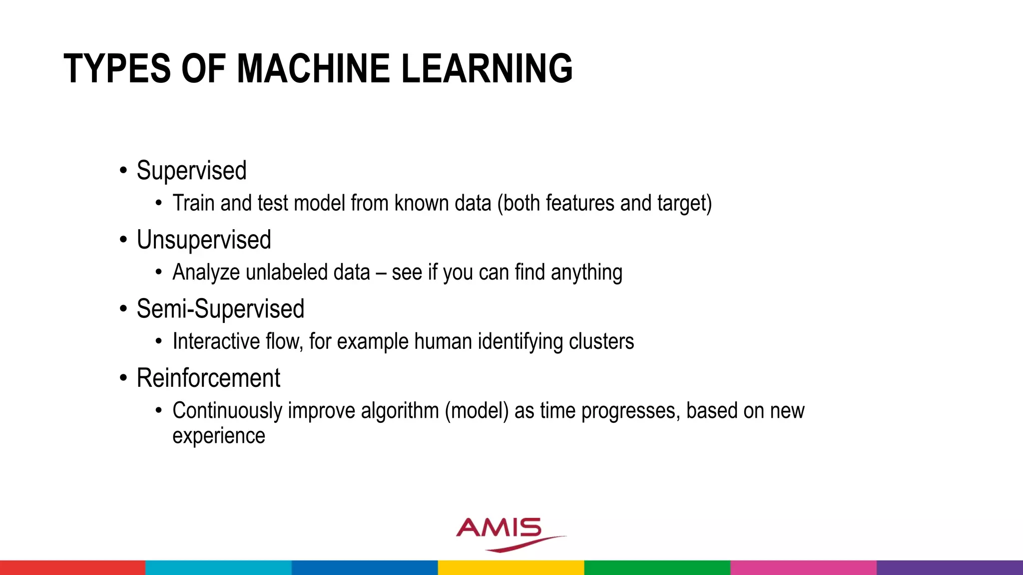 TYPES OF MACHINE LEARNING
• Supervised
• Train and test model from known data (both features and target)
• Unsupervised
• Analyze unlabeled data – see if you can find anything
• Semi-Supervised
• Interactive flow, for example human identifying clusters
• Reinforcement
• Continuously improve algorithm (model) as time progresses, based on new
experience
 