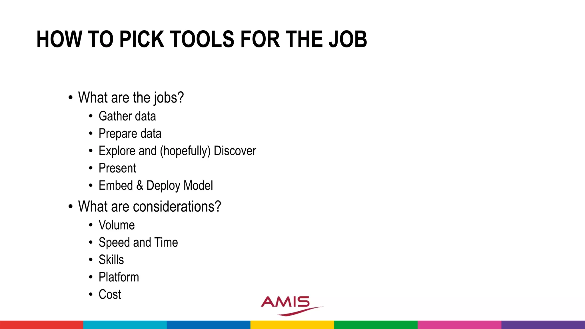 HOW TO PICK TOOLS FOR THE JOB
• What are the jobs?
• Gather data
• Prepare data
• Explore and (hopefully) Discover
• Present
• Embed & Deploy Model
• What are considerations?
• Volume
• Speed and Time
• Skills
• Platform
• Cost
 