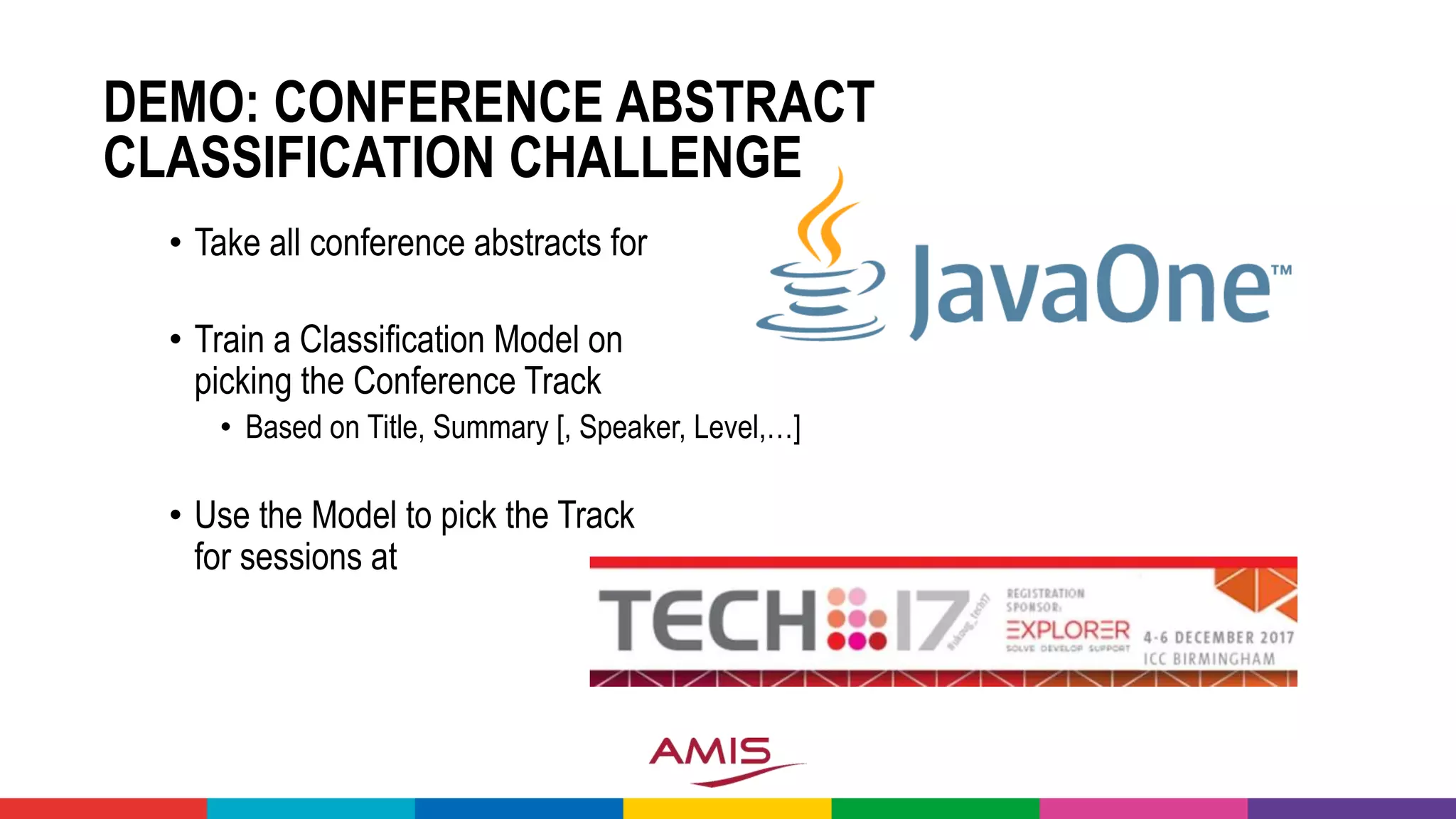 DEMO: CONFERENCE ABSTRACT
CLASSIFICATION CHALLENGE
• Take all conference abstracts for
• Train a Classification Model on
picking the Conference Track
• Based on Title, Summary [, Speaker, Level,…]
• Use the Model to pick the Track
for sessions at
 