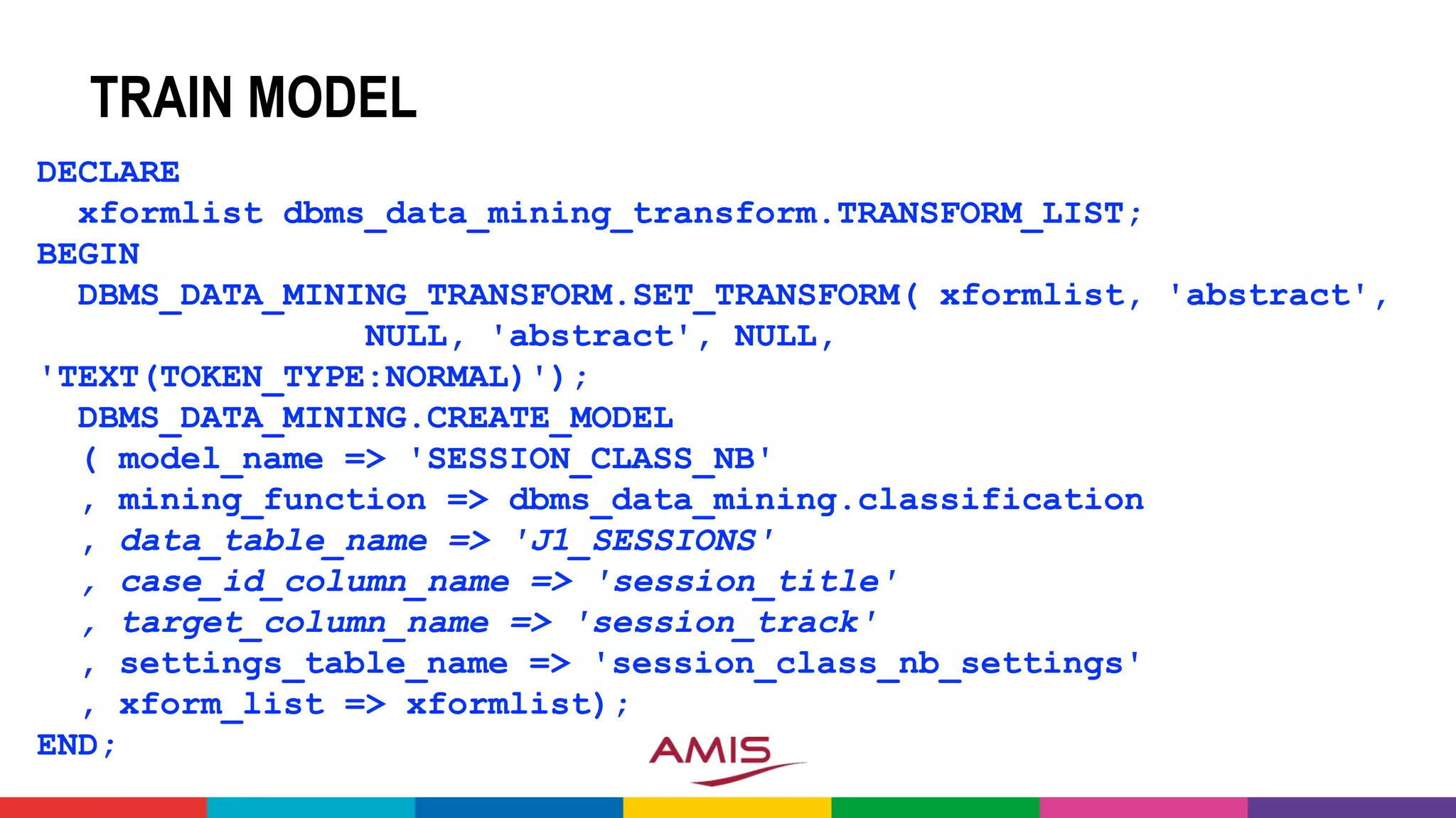 TRAIN MODEL
DECLARE
xformlist dbms_data_mining_transform.TRANSFORM_LIST;
BEGIN
DBMS_DATA_MINING_TRANSFORM.SET_TRANSFORM( xformlist, 'abstract',
NULL, 'abstract', NULL,
'TEXT(TOKEN_TYPE:NORMAL)');
DBMS_DATA_MINING.CREATE_MODEL
( model_name => 'SESSION_CLASS_NB'
, mining_function => dbms_data_mining.classification
, data_table_name => 'J1_SESSIONS'
, case_id_column_name => 'session_title'
, target_column_name => 'session_track'
, settings_table_name => 'session_class_nb_settings'
, xform_list => xformlist);
END;
 