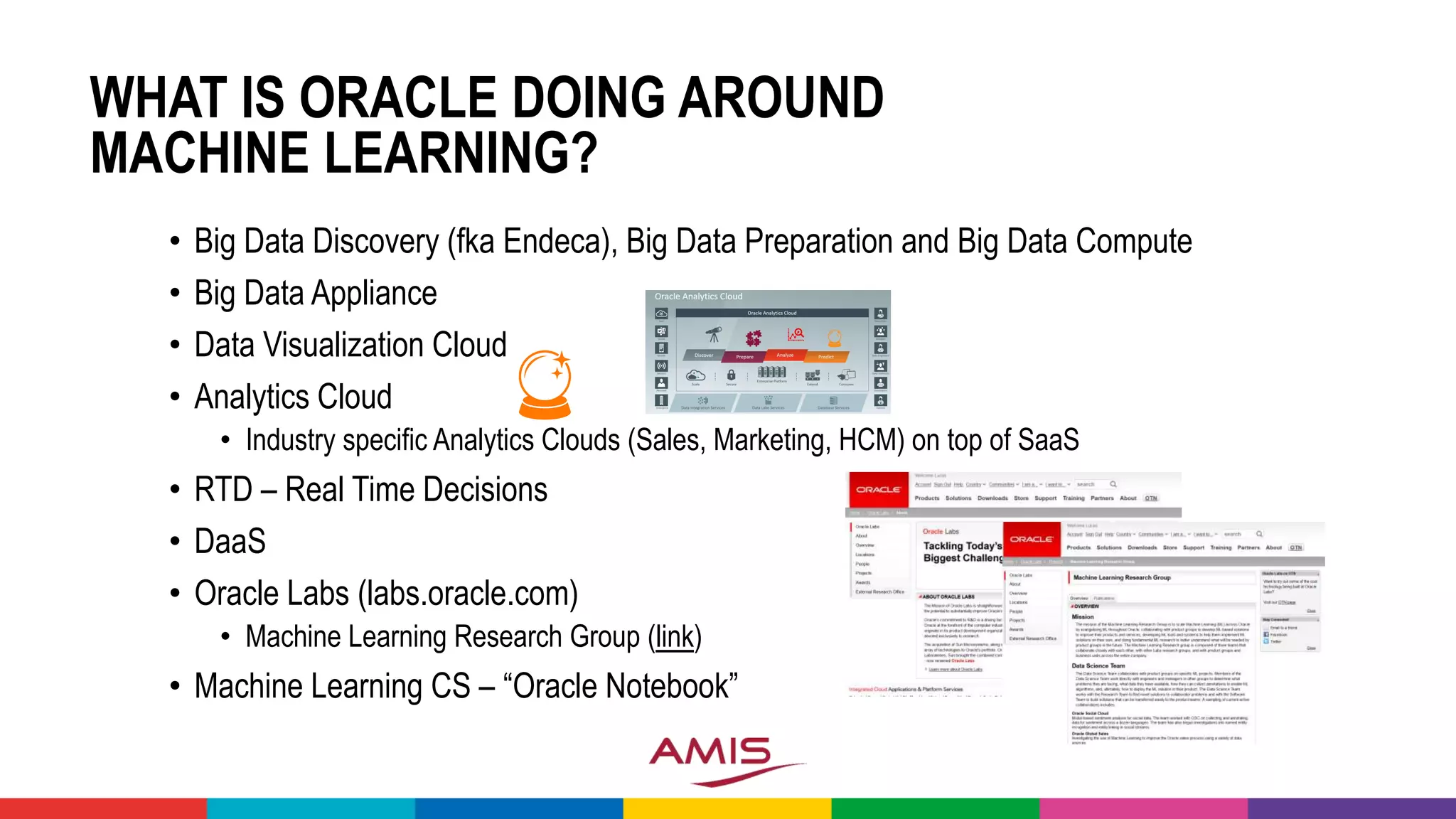 WHAT IS ORACLE DOING AROUND
MACHINE LEARNING?
• Big Data Discovery (fka Endeca), Big Data Preparation and Big Data Compute
• Big Data Appliance
• Data Visualization Cloud
• Analytics Cloud
• Industry specific Analytics Clouds (Sales, Marketing, HCM) on top of SaaS
• RTD – Real Time Decisions
• DaaS
• Oracle Labs (labs.oracle.com)
• Machine Learning Research Group (link)
• Machine Learning CS – “Oracle Notebook”
 