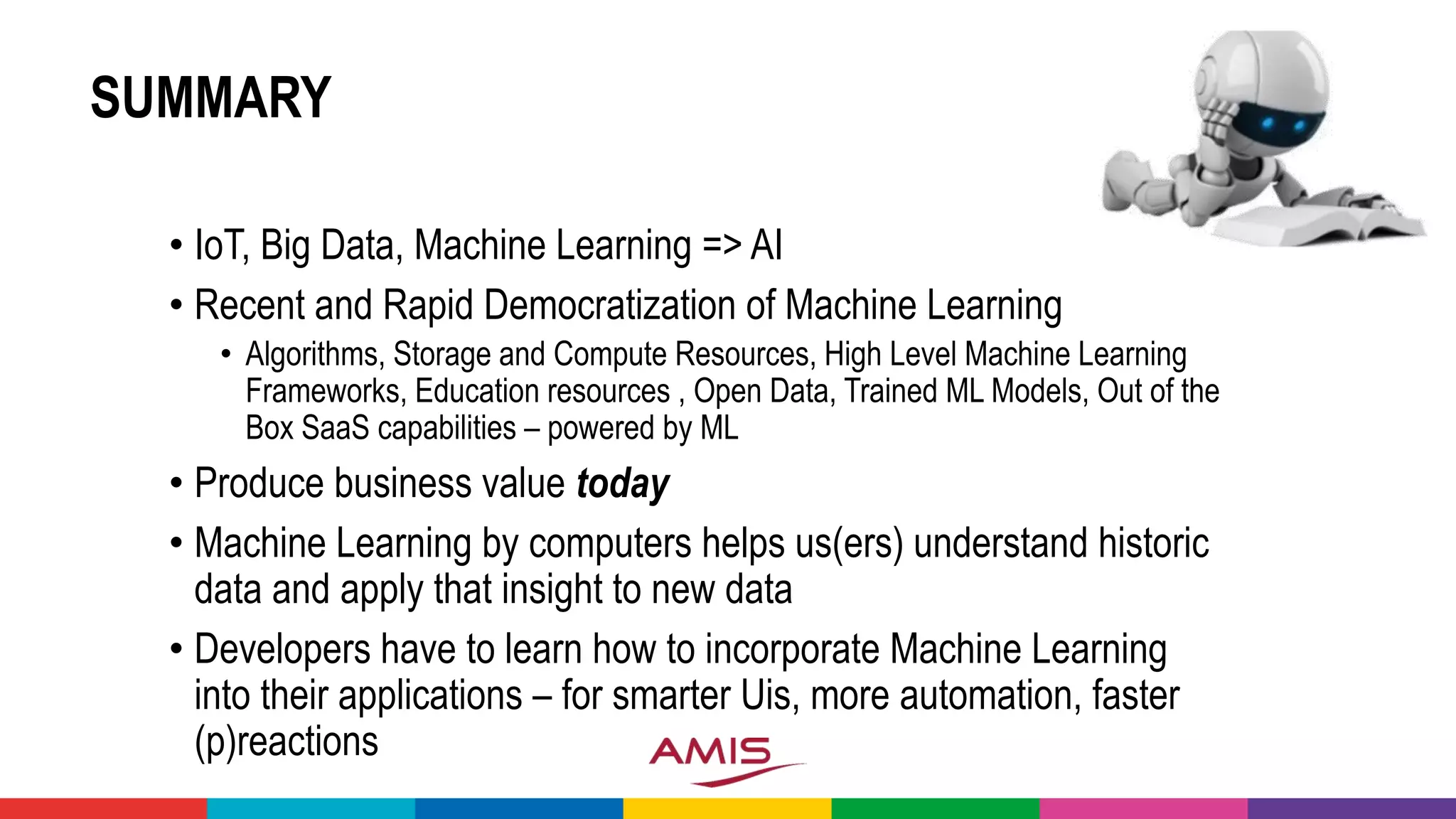 SUMMARY
• IoT, Big Data, Machine Learning => AI
• Recent and Rapid Democratization of Machine Learning
• Algorithms, Storage and Compute Resources, High Level Machine Learning
Frameworks, Education resources , Open Data, Trained ML Models, Out of the
Box SaaS capabilities – powered by ML
• Produce business value today
• Machine Learning by computers helps us(ers) understand historic
data and apply that insight to new data
• Developers have to learn how to incorporate Machine Learning
into their applications – for smarter Uis, more automation, faster
(p)reactions
 