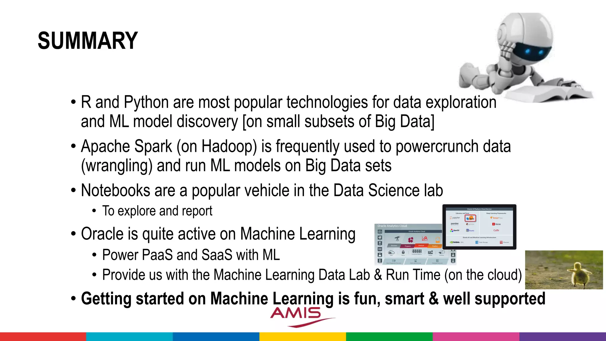 SUMMARY
• R and Python are most popular technologies for data exploration
and ML model discovery [on small subsets of Big Data]
• Apache Spark (on Hadoop) is frequently used to powercrunch data
(wrangling) and run ML models on Big Data sets
• Notebooks are a popular vehicle in the Data Science lab
• To explore and report
• Oracle is quite active on Machine Learning
• Power PaaS and SaaS with ML
• Provide us with the Machine Learning Data Lab & Run Time (on the cloud)
• Getting started on Machine Learning is fun, smart & well supported
 