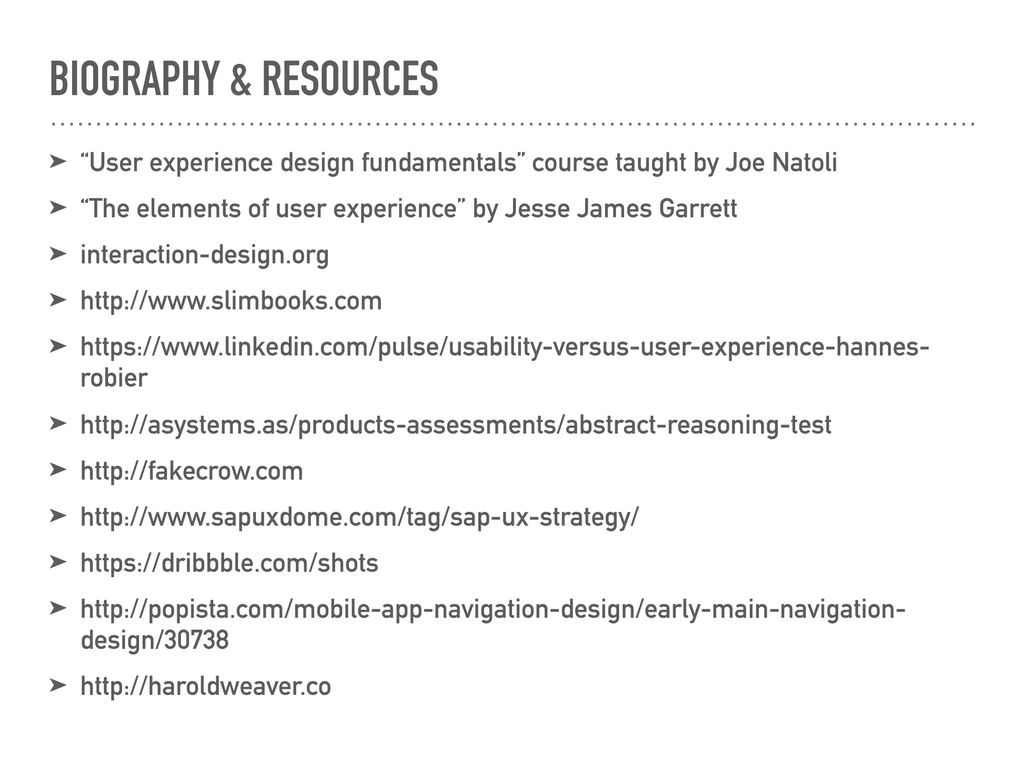 BIOGRAPHY & RESOURCES
➤ “User experience design fundamentals” course taught by Joe Natoli
➤ “The elements of user experience” by Jesse James Garrett
➤ interaction-design.org
➤ http://www.slimbooks.com
➤ https://www.linkedin.com/pulse/usability-versus-user-experience-hannes-
robier
➤ http://asystems.as/products-assessments/abstract-reasoning-test
➤ http://fakecrow.com
➤ http://www.sapuxdome.com/tag/sap-ux-strategy/
➤ https://dribbble.com/shots
➤ http://popista.com/mobile-app-navigation-design/early-main-navigation-
design/30738
➤ http://haroldweaver.co
 