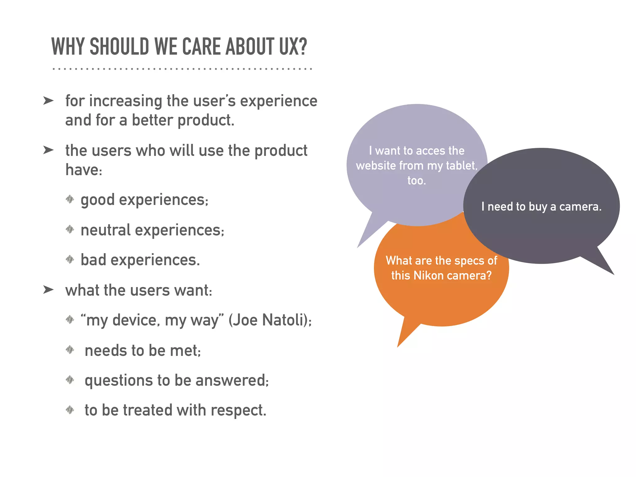 WHY SHOULD WE CARE ABOUT UX?
➤ for increasing the user’s experience
and for a better product.
➤ the users who will use the product
have:
good experiences;
neutral experiences;
bad experiences.
➤ what the users want:
“my device, my way” (Joe Natoli);
needs to be met;
questions to be answered;
to be treated with respect.
What are the specs of
this Nikon camera?
I want to acces the
website from my tablet,
too.
I need to buy a camera.
 