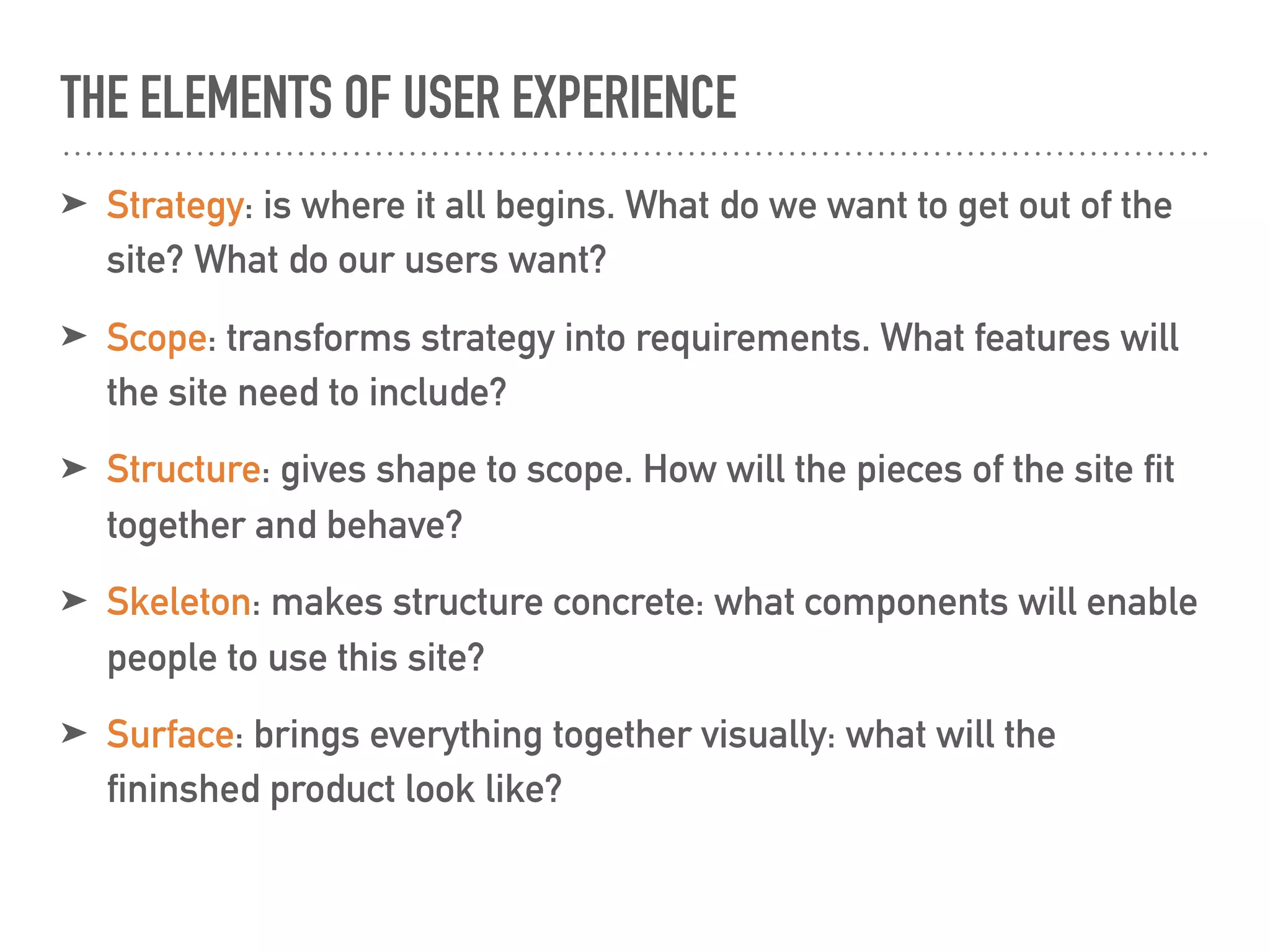 THE ELEMENTS OF USER EXPERIENCE
➤ Strategy: is where it all begins. What do we want to get out of the
site? What do our users want?
➤ Scope: transforms strategy into requirements. What features will
the site need to include?
➤ Structure: gives shape to scope. How will the pieces of the site fit
together and behave?
➤ Skeleton: makes structure concrete: what components will enable
people to use this site?
➤ Surface: brings everything together visually: what will the
fininshed product look like?
 