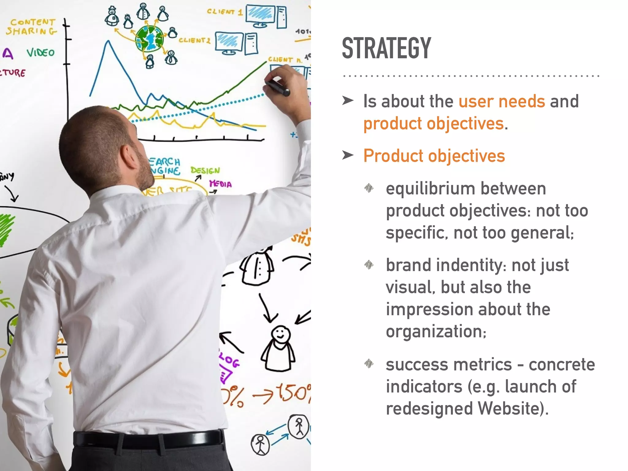 STRATEGY
➤ Is about the user needs and
product objectives.
➤ Product objectives
equilibrium between
product objectives: not too
specific, not too general;
brand indentity: not just
visual, but also the
impression about the
organization;
success metrics - concrete
indicators (e.g. launch of
redesigned Website).
 