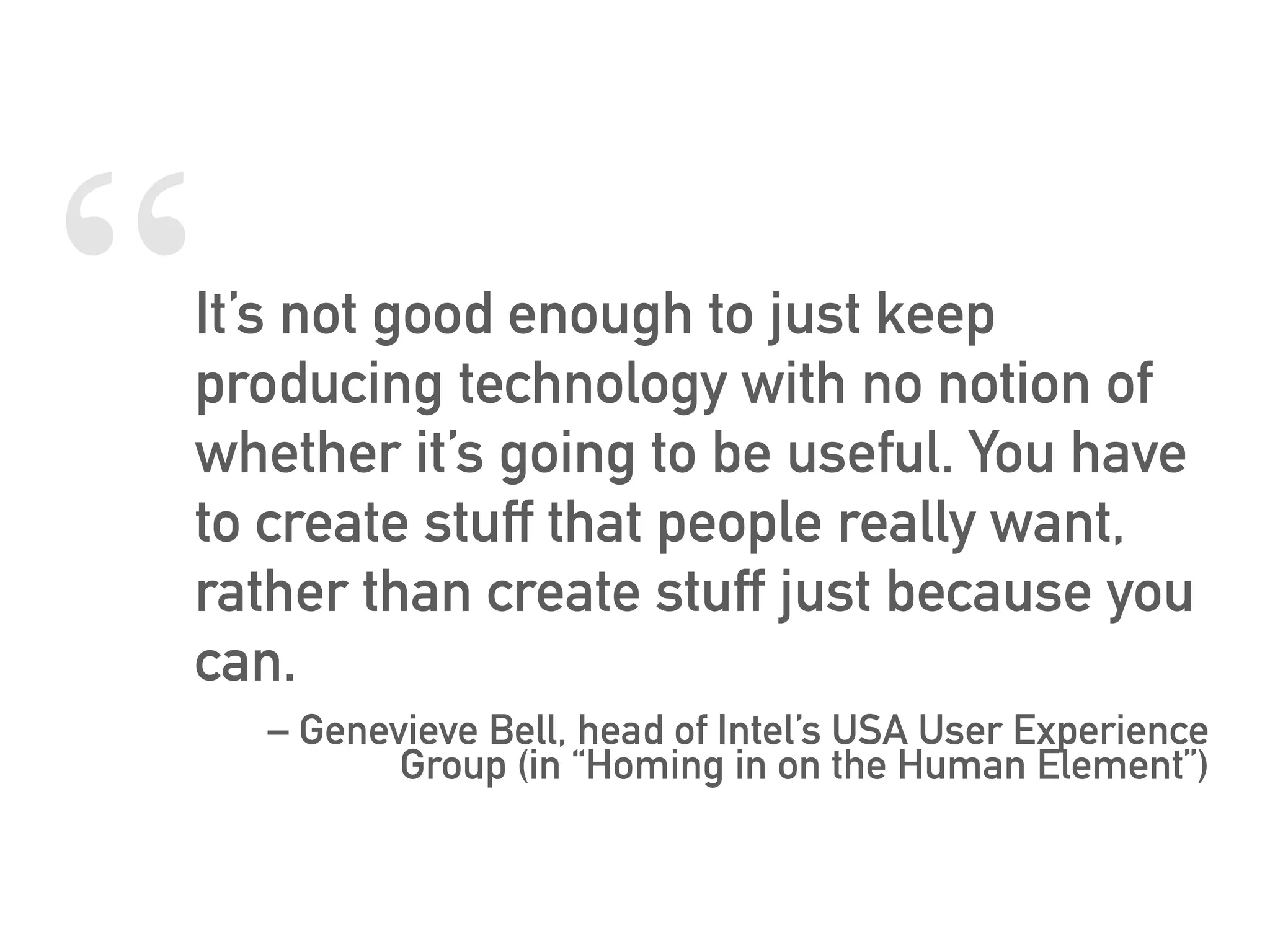 “It’s not good enough to just keep
producing technology with no notion of
whether it’s going to be useful. You have
to create stuff that people really want,
rather than create stuff just because you
can.
– Genevieve Bell, head of Intel’s USA User Experience
Group (in “Homing in on the Human Element”)