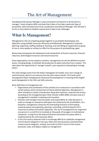 The	Art	of	Management	
Everybody thinks being a Manager is easy and anyone can become or do the job of a
manager. I have to beg to differ and state that it does in fact take a particular type of
personality, skills and experience to be a productive and coherent Manager. We will look in
to this in more detail to establish exactly what it takes to be a Manager.


What Is Management?
Management is the act of getting people together to accomplish desired goals and
objectives using available resources efficiently and effectively. Management comprises
planning, organizing, staffing, leading or directing, and controlling an organization (a group
of one or more people or entities) or effort for the purpose of accomplishing a goal.

Resourcing encompasses the deployment and manipulation of human resources, financial
resources, technological resources and natural resources.

Since organizations can be viewed as systems, management can also be defined as human
action, including design, to facilitate the production of useful outcomes from a system. This
view opens the opportunity to 'manage' oneself, a pre-requisite to attempting to manage
others.

The verb manage comes from the Italian maneggiare (to handle, train, be in charge of,
control horses), which in turn derives from the Latin manus (hand). The French word
mesnagement (later ménagement) influenced the development in meaning of the English
word management in the 15th and 16th centuries.

Some definitions of management are:
      Organization and coordination of the activities of an enterprise in accordance with
      certain policies and in achievement of clearly defined objectives. Management is
      often included as a factor of production along with machines, materials and money.
      According to the management guru Peter Drucker (1909–2005), the basic task of a
      management is twofold: marketing and innovation.
      Directors and managers have the power and responsibility to make decisions in
      order to manage an enterprise when given the authority by the shareholders. As a
      discipline, management comprises the interlocking functions of formulating
      corporate policy and organizing, planning, controlling, and directing the firm's
      resources to achieve the policy's objectives. The size of management can range from
      one person in a small firm to hundreds or thousands of managers in multinational
      companies. In large firms the board of directors formulates the policy which is
      implemented by the chief executive officer.
      In the 21st century observers find it increasingly difficult to subdivide management
      into functional categories in this way. More and more processes simultaneously
      involve several categories. Instead, one tends to think in terms of the various
      processes, tasks, and objects subject to management.
 