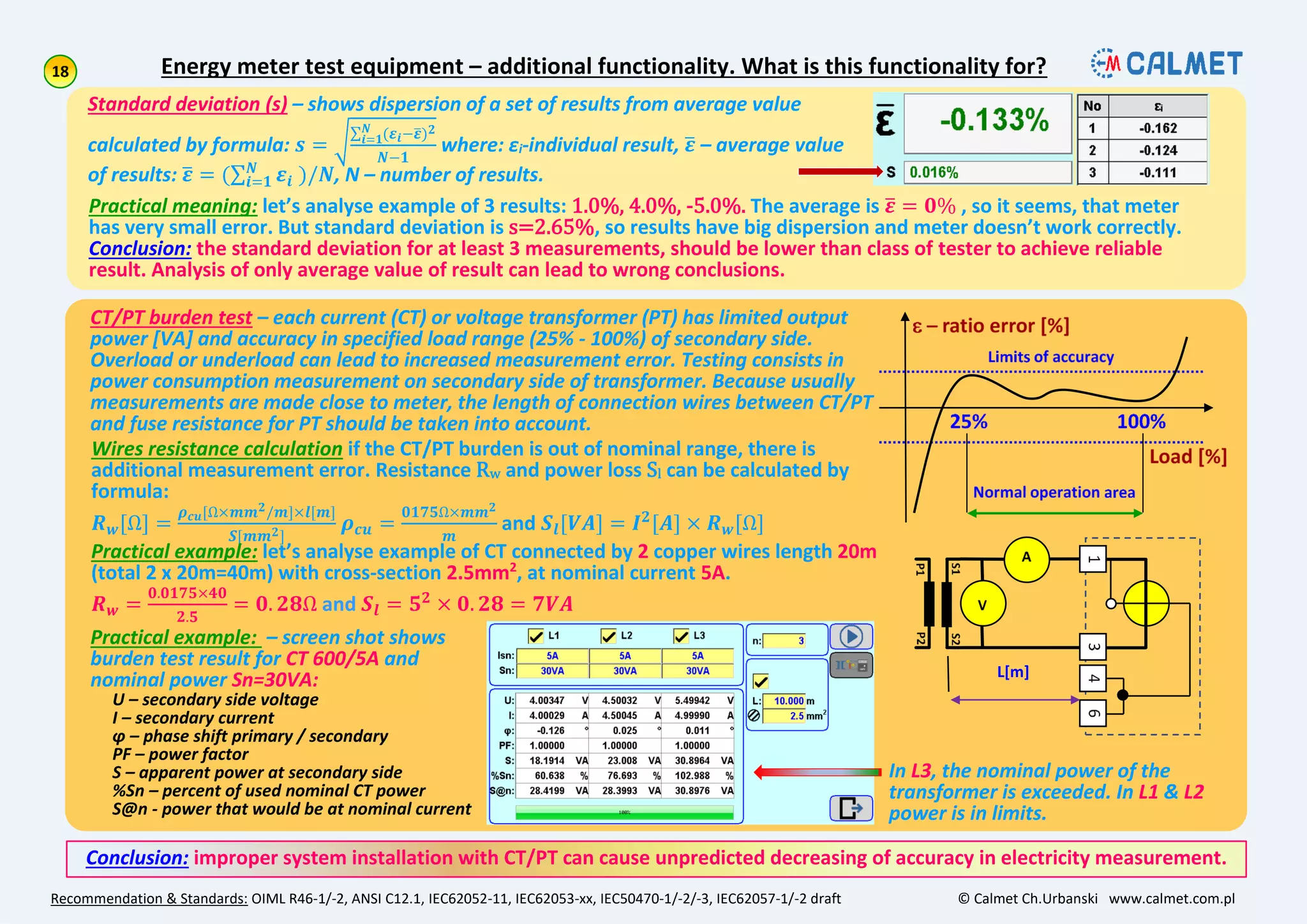 Energy meter test equipment – additional functionality. What is this functionality for?
Recommendation & Standards: OIML R46-1/-2, ANSI C12.1, IEC62052-11, IEC62053-xx, IEC50470-1/-2/-3, IEC62057-1/-2 draft © Calmet Ch.Urbanski www.calmet.com.pl
Standard deviation (s) – shows dispersion of a set of results from average value
calculated by formula: 𝒔 =
(𝜺 𝒊−𝜺) 𝟐𝑵
𝒊=𝟏
𝑵−𝟏
where: εi-individual result, 𝜺 – average value
of results: 𝜺 = ( 𝜺𝒊
𝑵
𝒊=𝟏 )/𝑵, N – number of results.
Practical meaning: let’s analyse example of 3 results: 1.0%, 4.0%, -5.0%. The average is 𝜺 = 𝟎% , so it seems, that meter
has very small error. But standard deviation is s=2.65%, so results have big dispersion and meter doesn’t work correctly.
Conclusion: the standard deviation for at least 3 measurements, should be lower than class of tester to achieve reliable
result. Analysis of only average value of result can lead to wrong conclusions.
CT/PT burden test – each current (CT) or voltage transformer (PT) has limited output
power [VA] and accuracy in specified load range (25% - 100%) of secondary side.
Overload or underload can lead to increased measurement error. Testing consists in
power consumption measurement on secondary side of transformer. Because usually
measurements are made close to meter, the length of connection wires between CT/PT
and fuse resistance for PT should be taken into account.
Wires resistance calculation if the CT/PT burden is out of nominal range, there is
additional measurement error. Resistance Rw and power loss Sl can be calculated by
formula:
𝑹 𝒘[Ω] =
𝝆 𝒄𝒖[Ω×𝒎𝒎 𝟐/𝒎]×𝒍[𝒎]
𝑺[𝒎𝒎 𝟐]
𝝆 𝒄𝒖 =
𝟎𝟏𝟕𝟓Ω×𝒎𝒎 𝟐
𝒎
and 𝑺𝒍[𝑽𝑨] = 𝑰 𝟐
[𝑨] × 𝑹 𝒘[Ω]
Practical example: let’s analyse example of CT connected by 2 copper wires length 20m
(total 2 x 20m=40m) with cross-section 2.5mm2
, at nominal current 5A.
𝑹 𝒘 =
𝟎.𝟎𝟏𝟕𝟓×𝟒𝟎
𝟐.𝟓
= 𝟎. 𝟐𝟖Ω and 𝑺𝒍 = 𝟓 𝟐
× 𝟎. 𝟐𝟖 = 𝟕𝑽𝑨
L[m]
Practical example: – screen shot shows
burden test result for CT 600/5A and
nominal power Sn=30VA:
U – secondary side voltage
I – secondary current
ϕ – phase shift primary / secondary
PF – power factor
S – apparent power at secondary side
%Sn – percent of used nominal CT power
S@n - power that would be at nominal current
Conclusion: improper system installation with CT/PT can cause unpredicted decreasing of accuracy in electricity measurement.
In L3, the nominal power of the
transformer is exceeded. In L1 & L2
power is in limits.
 