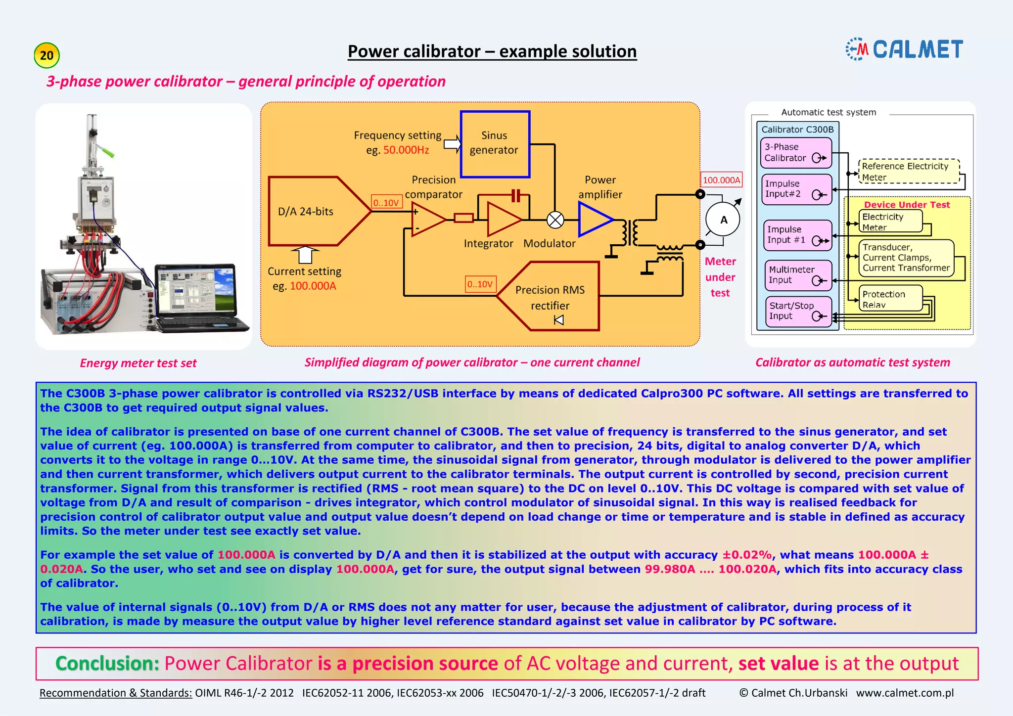 Recommendation & Standards: OIML R46-1/-2 2012 IEC62052-11 2006, IEC62053-xx 2006 IEC50470-1/-2/-3 2006, IEC62057-1/-2 draft © Calmet Ch.Urbanski www.calmet.com.pl
Power Calibrator is a precision source of AC voltage and current, set value is at the output
The C300B 3-phase power calibrator is controlled via RS232/USB interface by means of dedicated Calpro300 PC software. All settings are transferred to
the C300B to get required output signal values.
The idea of calibrator is presented on base of one current channel of C300B. The set value of frequency is transferred to the sinus generator, and set
value of current (eg. 100.000A) is transferred from computer to calibrator, and then to precision, 24 bits, digital to analog converter D/A, which
converts it to the voltage in range 0…10V. At the same time, the sinusoidal signal from generator, through modulator is delivered to the power amplifier
and then current transformer, which delivers output current to the calibrator terminals. The output current is controlled by second, precision current
transformer. Signal from this transformer is rectified (RMS - root mean square) to the DC on level 0..10V. This DC voltage is compared with set value of
voltage from D/A and result of comparison - drives integrator, which control modulator of sinusoidal signal. In this way is realised feedback for
precision control of calibrator output value and output value doesn’t depend on load change or time or temperature and is stable in defined as accuracy
limits. So the meter under test see exactly set value.
For example the set value of 100.000A is converted by D/A and then it is stabilized at the output with accuracy ±0.02%, what means 100.000A ±
0.020A. So the user, who set and see on display 100.000A, get for sure, the output signal between 99.980A …. 100.020A, which fits into accuracy class
of calibrator.
The value of internal signals (0..10V) from D/A or RMS does not any matter for user, because the adjustment of calibrator, during process of it
calibration, is made by measure the output value by higher level reference standard against set value in calibrator by PC software.
The C300B Calibrator and Tester is a 3-phase AC voltage and current source accuracy class 0.02%
Power calibrator – example solution
3-phase power calibrator – general principle of operation
Simplified diagram of power calibrator – one current channelEnergy meter test set Calibrator as automatic test system
 