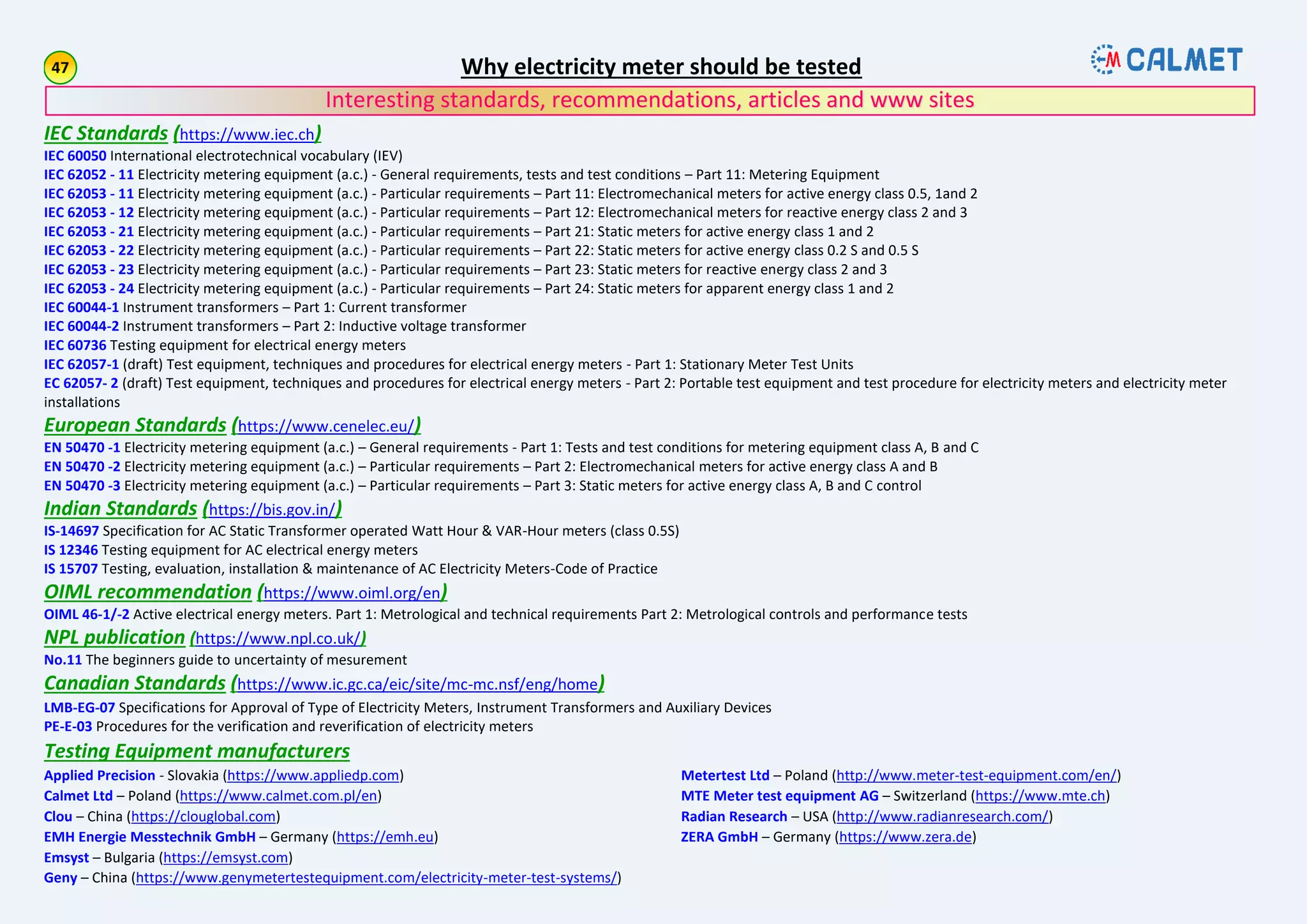 IEC Standards (https://www.iec.ch)
IEC 60050 International electrotechnical vocabulary (IEV)
IEC 62052 - 11 Electricity metering equipment (a.c.) - General requirements, tests and test conditions – Part 11: Metering Equipment
IEC 62053 - 11 Electricity metering equipment (a.c.) - Particular requirements – Part 11: Electromechanical meters for active energy class 0.5, 1and 2
IEC 62053 - 12 Electricity metering equipment (a.c.) - Particular requirements – Part 12: Electromechanical meters for reactive energy class 2 and 3
IEC 62053 - 21 Electricity metering equipment (a.c.) - Particular requirements – Part 21: Static meters for active energy class 1 and 2
IEC 62053 - 22 Electricity metering equipment (a.c.) - Particular requirements – Part 22: Static meters for active energy class 0.2 S and 0.5 S
IEC 62053 - 23 Electricity metering equipment (a.c.) - Particular requirements – Part 23: Static meters for reactive energy class 2 and 3
IEC 62053 - 24 Electricity metering equipment (a.c.) - Particular requirements – Part 24: Static meters for apparent energy class 1 and 2
IEC 60044-1 Instrument transformers – Part 1: Current transformer
IEC 60044-2 Instrument transformers – Part 2: Inductive voltage transformer
IEC 60736 Testing equipment for electrical energy meters
IEC 62057-1 (draft) Test equipment, techniques and procedures for electrical energy meters - Part 1: Stationary Meter Test Units
EC 62057- 2 (draft) Test equipment, techniques and procedures for electrical energy meters - Part 2: Portable test equipment and test procedure for electricity meters and electricity meter
installations
European Standards (https://www.cenelec.eu/)
EN 50470 -1 Electricity metering equipment (a.c.) – General requirements - Part 1: Tests and test conditions for metering equipment class A, B and C
EN 50470 -2 Electricity metering equipment (a.c.) – Particular requirements – Part 2: Electromechanical meters for active energy class A and B
EN 50470 -3 Electricity metering equipment (a.c.) – Particular requirements – Part 3: Static meters for active energy class A, B and C control
Indian Standards (https://bis.gov.in/)
IS-14697 Specification for AC Static Transformer operated Watt Hour & VAR-Hour meters (class 0.5S)
IS 12346 Testing equipment for AC electrical energy meters
IS 15707 Testing, evaluation, installation & maintenance of AC Electricity Meters-Code of Practice
OIML recommendation (https://www.oiml.org/en)
OIML 46-1/-2 Active electrical energy meters. Part 1: Metrological and technical requirements Part 2: Metrological controls and performance tests
NPL publication (https://www.npl.co.uk/)
No.11 The beginners guide to uncertainty of mesurement
Canadian Standards (https://www.ic.gc.ca/eic/site/mc-mc.nsf/eng/home)
LMB-EG-07 Specifications for Approval of Type of Electricity Meters, Instrument Transformers and Auxiliary Devices
PE-E-03 Procedures for the verification and reverification of electricity meters
Testing Equipment manufacturers
Applied Precision - Slovakia (https://www.appliedp.com)
Calmet Ltd – Poland (https://www.calmet.com.pl/en)
Clou – China (https://clouglobal.com)
EMH Energie Messtechnik GmbH – Germany (https://emh.eu)
Emsyst – Bulgaria (https://emsyst.com)
Geny – China (https://www.genymetertestequipment.com/electricity-meter-test-systems/)
Metertest Ltd – Poland (http://www.meter-test-equipment.com/en/)
MTE Meter test equipment AG – Switzerland (https://www.mte.ch)
Radian Research – USA (http://www.radianresearch.com/)
ZERA GmbH – Germany (https://www.zera.de)
Why electricity meter should be tested
Interesting standards, recommendations, articles and www sites
 