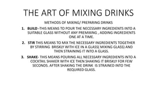 THE ART OF MIXING DRINKS
METHODS OF MIXING/ PREPARING DRINKS
1. BUILD -THIS MEANS TO POUR THE NECESSARY INGREDIENTS INTO A
SUITABLE GLASS WITHOUT ANY PREMIXING , ADDING INGREDIENTS
ONE AT A TIME.
2. STIR THIS MEANS TO MIX THE NECESSARY INGREDIENTS TOGETHER
BY STIRRING BRISKLY WITH ICE IN A GLASS( MIXING GLASS) AND
THEN STRAINING IT INTO A GLASS.
3. SHAKE- THIS MEANS POURING ALL NECESSARY INGREDIENTS INTO A
COCKTAIL SHAKER WITH ICE THEN SHAKING IT BRISKLY FOR FEW
SECONDS. AFTER SHAKING THE DRINK IS STRAINED INTO THE
REQUIRED GLASS.
 
