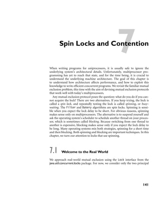 7Spin Locks and Contention
When writing programs for uniprocessors, it is usually safe to ignore the
underlying system’s architectural details. Unfortunately, multiprocessor pro-
gramming has yet to reach that state, and for the time being, it is crucial to
understand the underlying machine architecture. The goal of this chapter is
to understand how architecture affects performance, and how to exploit this
knowledge to write efﬁcient concurrent programs. We revisit the familiar mutual
exclusion problem, this time with the aim of devising mutual exclusion protocols
that work well with today’s multiprocessors.
Any mutual exclusion protocol poses the question: what do you do if you can-
not acquire the lock? There are two alternatives. If you keep trying, the lock is
called a spin lock, and repeatedly testing the lock is called spinning, or busy–
waiting. The Filter and Bakery algorithms are spin locks. Spinning is sensi-
ble when you expect the lock delay to be short. For obvious reasons, spinning
makes sense only on multiprocessors. The alternative is to suspend yourself and
ask the operating system’s scheduler to schedule another thread on your proces-
sor, which is sometimes called blocking. Because switching from one thread to
another is expensive, blocking makes sense only if you expect the lock delay to
be long. Many operating systems mix both strategies, spinning for a short time
and then blocking. Both spinning and blocking are important techniques. In this
chapter, we turn our attention to locks that use spinning.
7.1 Welcome to the Real World
We approach real-world mutual exclusion using the Lock interface from the
java.util.concurrent.locks package. For now, we consider only the two principal
141
 