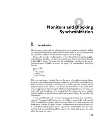 8Monitors and Blocking
Synchronization
8.1 Introduction
Monitors are a structured way of combining synchronization and data. A class
encapsulates both data and methods in the same way that a monitor combines
data, methods, and synchronization in a single modular package.
Here is why modular synchronization is important. Let us imagine our appli-
cation has two threads, a producer and a consumer, that communicate through
a shared FIFO queue. We could have the threads share two objects: an unsyn-
chronized queue, and a lock to protect the queue. The producer looks something
like this:
mutex.lock();
try {
queue.enq(x)
} finally {
mutex.unlock();
}
This is no way to run a railroad. Suppose the queue is bounded, meaning that an
attempt to add an item to a full queue cannot proceed until the queue has room.
Here, the decision whether to block the call or to let it proceed depends on the
queue’s internal state, which is (and should be) inaccessible to the caller. Even
worse, suppose the application grows to have multiple producers, consumers, or
both. Each such thread must keep track of both the lock and the queue objects,
and the application will be correct only if each thread follows the same locking
conventions.
A more sensible approach is to allow each queue to manage its own synchro-
nization. The queue itself has its own internal lock, acquired by each method
when it is called and released when it returns. There is no need to ensure that
every thread that uses the queue follows a cumbersome synchronization protocol.
If a thread tries to enqueue an item to a queue that is already full, then the enq()
method itself can detect the problem, suspend the caller, and resume the caller
when the queue has room.
177
 