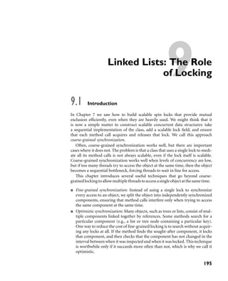 9Linked Lists: The Role
of Locking
9.1 Introduction
In Chapter 7 we saw how to build scalable spin locks that provide mutual
exclusion efﬁciently, even when they are heavily used. We might think that it
is now a simple matter to construct scalable concurrent data structures: take
a sequential implementation of the class, add a scalable lock ﬁeld, and ensure
that each method call acquires and releases that lock. We call this approach
coarse-grained synchronization.
Often, coarse-grained synchronization works well, but there are important
cases where it does not. The problem is that a class that uses a single lock to medi-
ate all its method calls is not always scalable, even if the lock itself is scalable.
Coarse-grained synchronization works well when levels of concurrency are low,
but if too many threads try to access the object at the same time, then the object
becomes a sequential bottleneck, forcing threads to wait in line for access.
This chapter introduces several useful techniques that go beyond coarse-
grainedlockingtoallowmultiplethreadstoaccessasingleobjectatthesametime.
Fine-grained synchronization: Instead of using a single lock to synchronize
every access to an object, we split the object into independently synchronized
components, ensuring that method calls interfere only when trying to access
the same component at the same time.
Optimistic synchronization: Many objects, such as trees or lists, consist of mul-
tiple components linked together by references. Some methods search for a
particular component (e.g., a list or tree node containing a particular key).
One way to reduce the cost of ﬁne-grained locking is to search without acquir-
ing any locks at all. If the method ﬁnds the sought-after component, it locks
that component, and then checks that the component has not changed in the
interval between when it was inspected and when it was locked. This technique
is worthwhile only if it succeeds more often than not, which is why we call it
optimistic.
195
 