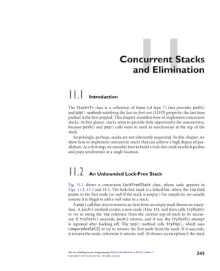11Concurrent Stacks
and Elimination
11.1 Introduction
The Stack<T> class is a collection of items (of type T) that provides push()
and pop() methods satisfying the last-in-ﬁrst-out (LIFO) property: the last item
pushed is the ﬁrst popped. This chapter considers how to implement concurrent
stacks. At ﬁrst glance, stacks seem to provide little opportunity for concurrency,
because push() and pop() calls seem to need to synchronize at the top of the
stack.
Surprisingly, perhaps, stacks are not inherently sequential. In this chapter, we
show how to implement concurrent stacks that can achieve a high degree of par-
allelism. As a ﬁrst step, we consider how to build a lock-free stack in which pushes
and pops synchronize at a single location.
11.2 An Unbounded Lock-Free Stack
Fig. 11.1 shows a concurrent LockFreeStack class, whose code appears in
Figs. 11.2, 11.3 and 11.4. The lock-free stack is a linked list, where the top ﬁeld
points to the ﬁrst node (or null if the stack is empty.) For simplicity, we usually
assume it is illegal to add a null value to a stack.
A pop() call that tries to remove an item from an empty stack throws an excep-
tion. A push() method creates a new node (Line 13), and then calls tryPush()
to try to swing the top reference from the current top-of-stack to its succes-
sor. If tryPush() succeeds, push() returns, and if not, the tryPush() attempt
is repeated after backing off. The pop() method calls tryPop(), which uses
compareAndSet() to try to remove the ﬁrst node from the stack. If it succeeds,
it returns the node, otherwise it returns null. (It throws an exception if the stack
The Art of Multiprocessor Programming. DOI: 10.1016/B978-0-12-397337-5.00011-3
Copyright © 2012 by Elsevier Inc. All rights reserved.
245
 